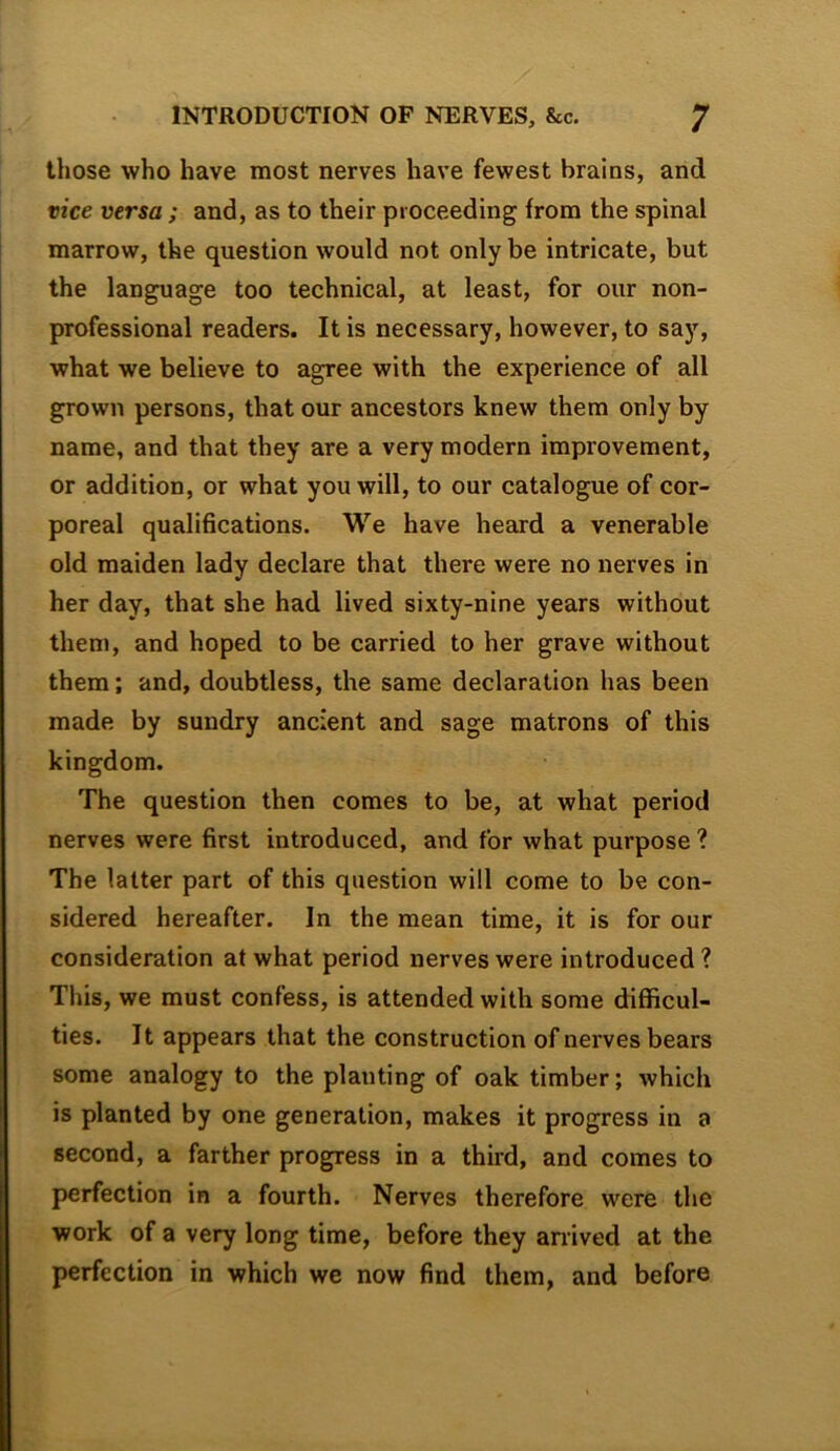 those who have most nerves have fewest brains, and vice versa ; and, as to their proceeding from the spinal marrow, the question would not only be intricate, but the language too technical, at least, for our non- professional readers. It is necessary, however, to say, what we believe to agree with the experience of all grown persons, that our ancestors knew them only by name, and that they are a very modern improvement, or addition, or what you will, to our catalogue of cor- poreal qualifications. We have heard a venerable old maiden lady declare that there were no nerves in her day, that she had lived sixty-nine years without them, and hoped to be carried to her grave without them; and, doubtless, the same declaration has been made by sundry ancient and sage matrons of this kingdom. The question then comes to be, at what period nerves were first introduced, and for what purpose ? The latter part of this question will come to be con- sidered hereafter. In the mean time, it is for our consideration at what period nerves were introduced? This, we must confess, is attended with some difficul- ties. It appears that the construction of nerves bears some analogy to the planting of oak timber; which is planted by one generation, makes it progress in a second, a farther progress in a third, and comes to perfection in a fourth. Nerves therefore were the work of a very long time, before they an'ived at the perfection in which we now find them, and before