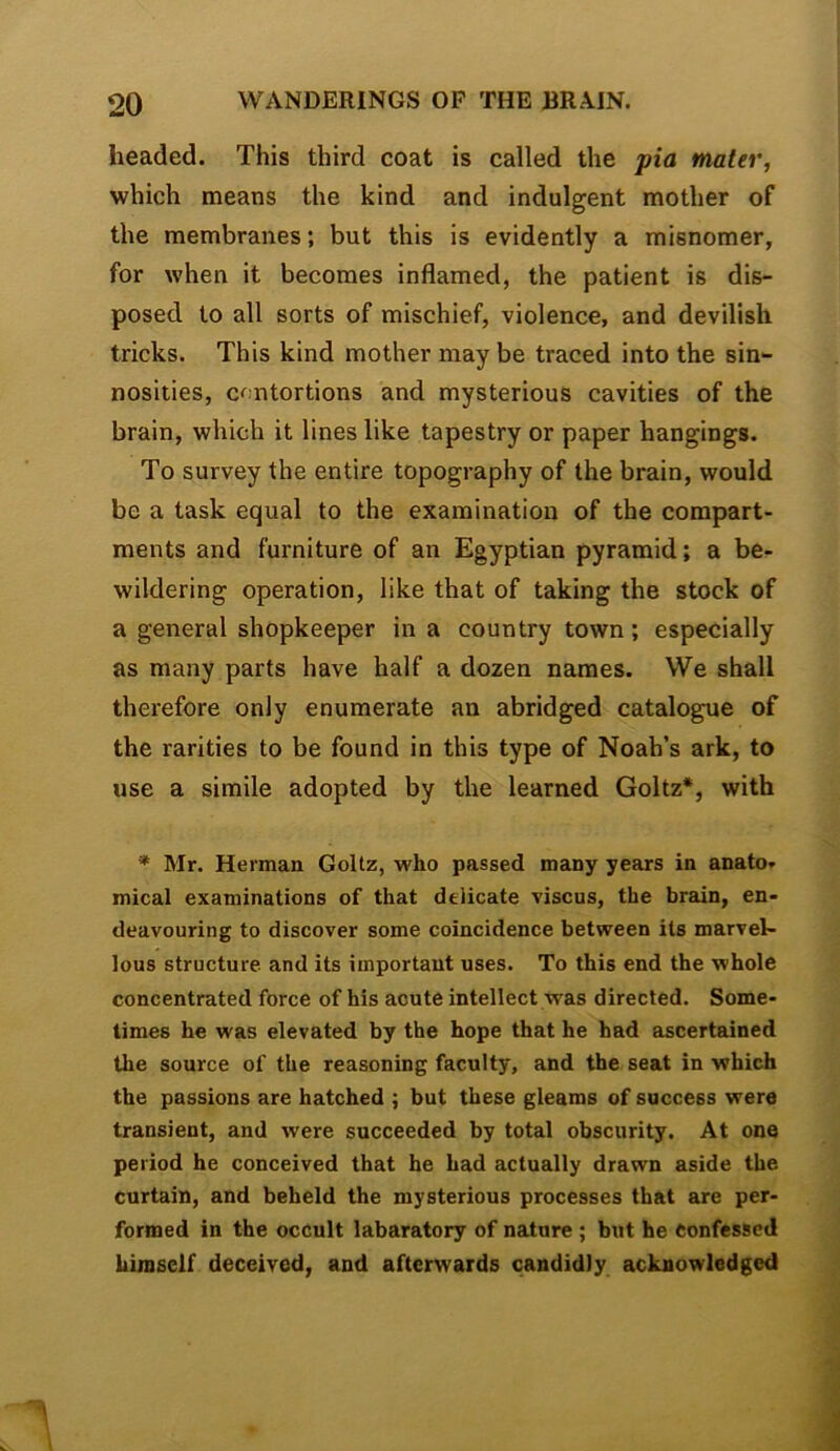 headed. This third coat is called the pia mater, which means the kind and indulgent mother of the membranes; but this is evidently a misnomer, for when it becomes inflamed, the patient is dis- posed to all sorts of mischief, violence, and devilish tricks. This kind mother may be traced into the sin- nosities, c^mtortions and mysterious cavities of the brain, which it lines like tapestry or paper hangings. To survey the entire topography of the brain, would be a task equal to the examination of the compart- ments and furniture of an Egyptian pyramid; a be- wildering operation, like that of taking the stock of a general shopkeeper in a country town; especially as many parts have half a dozen names. We shall therefore only enumerate an abridged catalogue of the rarities to be found in this type of Noah’s ark, to use a simile adopted by the learned Goltz*, with * Mr. Herman Goltz, who passed many years in anato- mical examinations of that delicate viscus, the brain, en- deavouring to discover some coincidence between its marvel- lous structure and its important uses. To this end the whole concentrated force of his acute intellect was directed. Some- times he was elevated by the hope that he had ascertained the source of the reasoning faculty, and the seat in which the passions are hatched ; but these gleams of success were transient, and were succeeded by total obscurity. At one period he conceived that he had actually drawn aside the curtain, and beheld the mysterious processes that are per- formed in the occult labaratory of nature ; but he confessed himself deceived, and afterwards candidly acknowledged