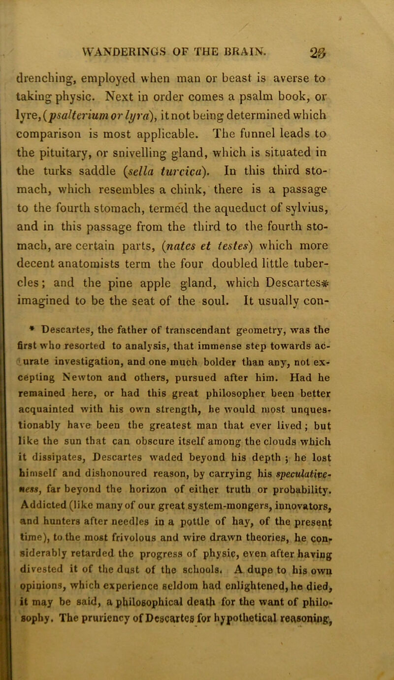 drenching, employed when man or beast is averse to taking physic. Next in order comes a psalm book, or \^xe,{psalteriumorlyrd), itnot being determined which comparison is most applicable. The funnel leads to the pituitary, or snivelling gland, which is situated in the turks saddle {sella turcica). In this third sto- mach, which resembles a chink, there is a passage to the fourth stomach, terme’d the aqueduct of sylvius, and in this passage from the third to the fourth sto- mach, are certain parts, {nates et testes) which more decent anatomists term the four doubled little tuber- cles ; and the pine apple gland, which Descartes# imagined to be the seat of the soul. It usually con- • Descartes, the father of transcendant geometry, was the first who resorted to analysis, that immense step towards ac- ' urate investigation, and one much bolder than any, not ex- cepting Newton and others, pursued after him. Had he remained here, or had this great philosopher been better acquainted with his own strength, he would most unques- tionably have been the greatest man that ever lived; but like the sun that can obscure itself among the clouds which it dissipates, Descartes waded beyond his depth ; he lost himself and dishonoured reason, by carrying his speculative- ness, far beyond the horizon of either truth or probability. Addicted (like many of our great system-mongers, innovators, and hunters after needles in a pottle of hay, of the present: time), to the most frivolous and wire drawn theories, he con- siderably retarded the progress of physic, even after having divested it of the dust of the schools. A dupe to his own opinions, which experience seldom had enlightened, he died, it may be said, a philosophical death for the want of philo- sophy. The pruriency of Descartes for hypothetical reasoning,