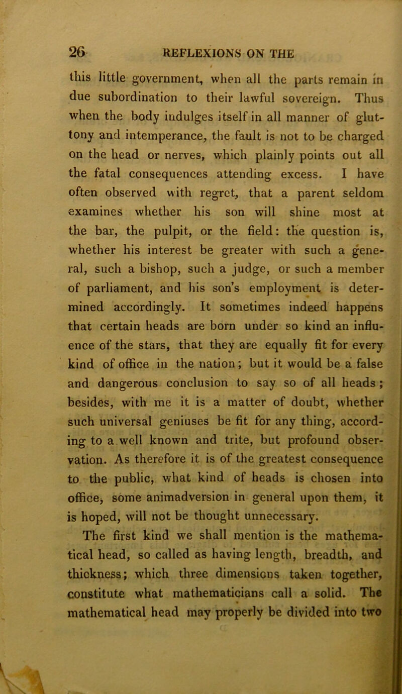 this little government, when all the parts remain in due subordination to their lawful sovereign. Thus when the body indulges itself in all manner of glut- tony and intemperance, the fault is not to be charged on the head or nerves, which plainly points out all the fatal consequences attending excess. I have often observed with regret, that a parent seldom examines whether his son will shine most at the bar, the pulpit, or the field: the question is, whether his interest be greater with such a gene- ral, such a bishop, such a judge, or such a member of parliament, and his son’s employment is deter- mined accordingly. It sometimes indeed happens that certain heads are born under so kind an influ- ence of the stars, that they are equally fit for every kind of office in the nation; but it would be a false and dangerous conclusion to say so of all heads; besides, with me it is a matter of doubt, whether such universal geniuses be fit for any thing, accord- ing to a well known and trite, but profound obser- vation. As therefore it is of the greatest consequence to the public, what kind of heads is chosen into officej some animadversion in general upon them, it is hoped, will not be thought unnecessary. The first kind we shall mention is the mathema- tical head, so called as having length, breadth, and thickness; which three dimensions taken together, constitute what mathematicians call a solid. The mathematical head may properly be divided into two