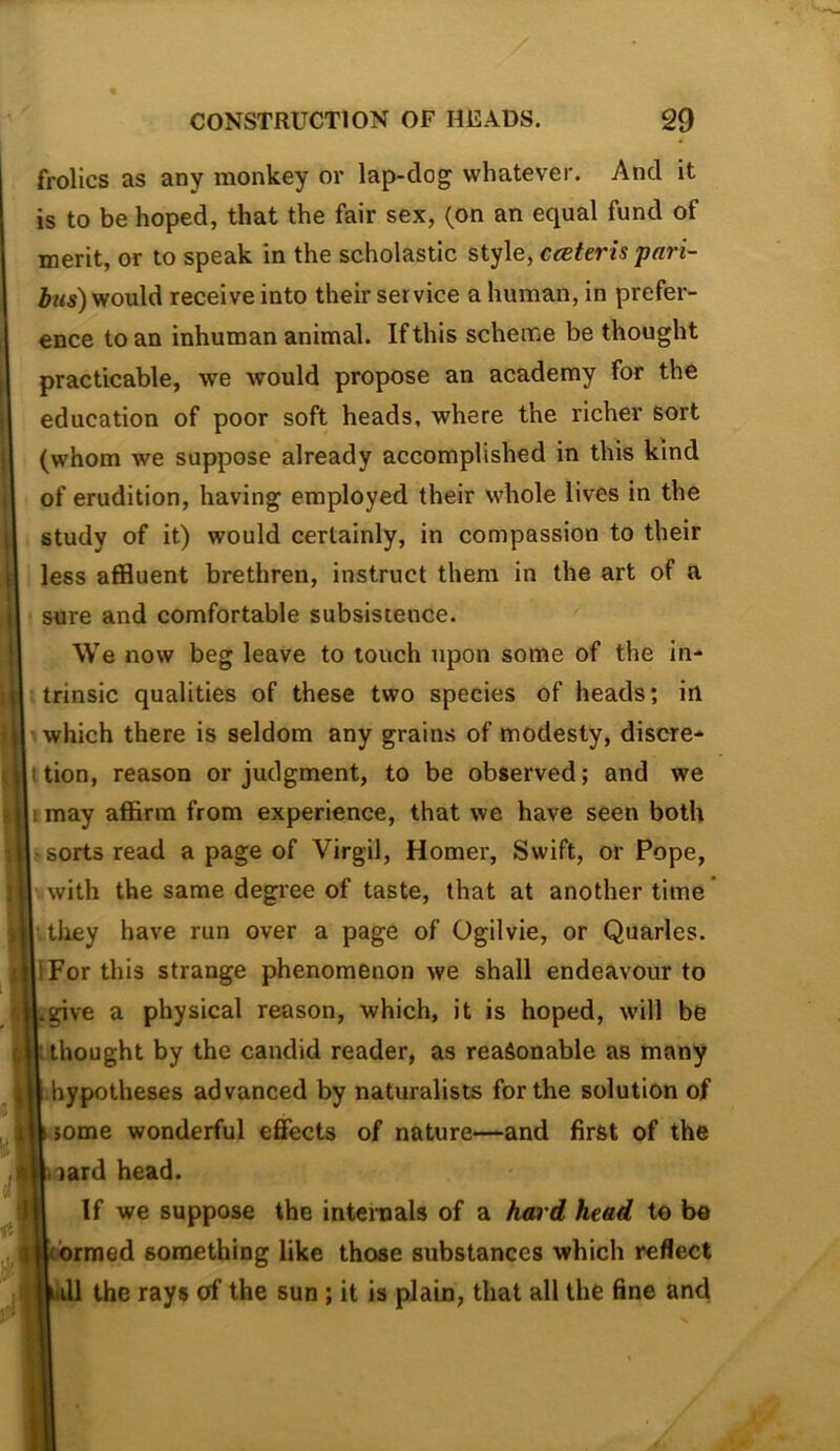 frolics as any monkey or lap-dog whatever. And it is to be hoped, that the fair sex, (on an equal fund of merit, or to speak in the scholastic style, ceBteris pari- iws) would receive into their service a human, in prefer- ence to an inhuman animal. If this scheme be thought practicable, we would propose an academy for the education of poor soft heads, where the richer sort (whom we suppose already accomplished in this kind of erudition, having employed their whole lives in the study of it) would certainly, in compassion to their less affluent brethren, instruct them in the art of a sure and comfortable subsistence. We now beg leave to touch upon some of the in- trinsic qualities of these two species of heads; in which there is seldom any grains of modesty, discre- i tion, reason or judgment, to be observed; and we rmay affirm from experience, that we have seen both • sorts read a page of Virgil, Homer, Swift, or Pope, with the same degree of taste, that at another time* tliey have run over a page of Ogilvie, or Quarles. iFor this strange phenomenon we shall endeavour to give a physical reason, which, it is hoped, will be thought by the candid reader, as reasonable as many hypotheses advanced by naturalists for the solution of some wonderful effects of nature—and first of the lard head. If we suppose the intenaals of a hard head to be ’ rmed something like those substances which reflect ill the rays of the sun; it is plain, that all the fine and