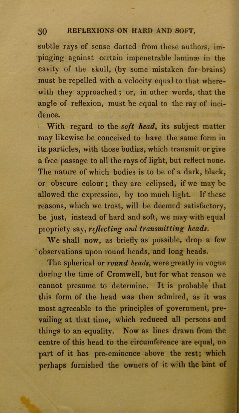 so REFLEXIONS ON HARD AND SOFT, subtle rays of sense darted from these authors, im- pinging against certain impenetrable laminae in the cavity of the skull, (by some mistaken for brains) must be repelled with a velocity equal to that where- with they approached; or, in other words, that the angle of reflexion, must be equal to the ray of inci- dence. With regard to the soft head, its subject matter may likewise be conceived to have the same form in its particles, with those bodies, which transmit or give a free passage to all the rays of light, but reflect none. The nature of which bodies is to be of a dark, black, or obscure colour; they are eclipsed, if we may be allowed the expression, by too much light. If these reasons, which we trust, will be deemed satisfactory, be just, instead of hard and soft, we may with equal propriety say, reflecting and transmitting heads. We shall now, as briefly as possible, drop a few observations upon round heads, and long heads. The spherical or round heads, were greatly in vogue during the time of Cromwell, but for what reason we \ cannot presume to determine. It is probable that this form of the head was then admired, as it was most agreeable to the principles of government, pre- vailing at that time, which reduced all persons and things to an equality. Now as lines drawn from the centre of this head to the circumference are equal, no part of it has pre-eminence above the rest; which perhaps furnished the owners of it with the bint of