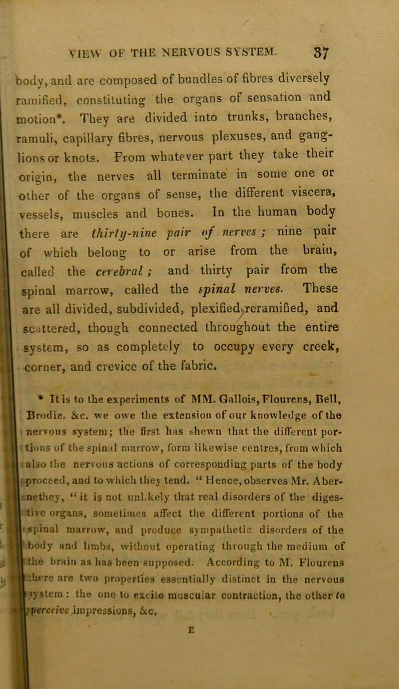 body, and are composed of bundles of fibres diversely ramified, constituting the organs of sensation and motion*. They are divided into trunks, branches, ramuli, capillary fibres, nervous plexuses, and gang- lions or knots. From whatever part they take their origin, the nerves all terminate in some one or other of the organs of sense, the different viscera, vessels, muscles and bones. In the human body there are thirty-nine pair of nerves; nine pair of which belong to or arise from the brain, called the cerebral; and thirty pair from the spinal marrow, called the spinal nerves. These are all divided, subdivided, plexifiedyeramified, and scattered, though connected throughout the entire system, so as completely to occupy every creek, corner, and crevice of the fabric. * It is to the experiments of MM. Galloi-s,FIourens, Bell, Brodie, &c. we owe the extension of oqr knowledge of the nervous system; the first has shewn that the diflerent por- tions of the spinal marrow, forna likewise centres, from which also the nervous actions of corresponding parts of the body I proceed, and to which they tend. “ Hence, observes Mr. Aber- tnethey, “it is not unl.kely that real disorders of the diges- tive organs, sometimes affect the different portions of the spinal marrow, and produce sympathetic disorders of the 'body and limbs, witliout operating through the medium of I the brain as has been supposed. According to M. Flourens ^^.here are two properties essentially distinct in the nervous system : the one to excite muscular contraction, the other io f perceive impressions, &cc. ,