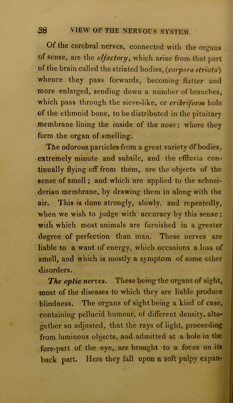 Of the cerebral nerves, connected with the organs of sense, are the olfactory, which arise from that part of the brain called the striated bodies, {corpora striata') whence they pass forwards, becoming flatter and more enlarged, sending down a number of branches, which pass through the sieve-like, or cribriform hole of the ethmoid bone, to be distributed in the pituitary membrane lining the inside of the nose; where they form the organ of smelling. The odorous panicles from a great variety of bodies, extremely minute and subtile, and the effluvia con- tinually flying off from them, are the objects of the sense of smell; and which are applied to the Schnei- derian membrane, by drawing them in along with the air. This is done strongly, slowly, and repeatedly, when we wish to judge with accuracy by this sense; with which most animals are furnished in a greater degree of perfection than man. These nerves are liable to a want of energy, which occasions a loss of smell, and which is mostly a symptom of some other disorders. . The optic nerves. These being the organs of sight, most of the diseases to which they are liable produce 4 blindness. The organs of sight being a kind of case, 'fl containing pellucid humour, of different density, alto- 4 gether so adjusted, that the rays of light, proceeding from luminous objects, and admitted at a hole in thefl fore-part of the eye, are brought to a focus on itsil back part. Here they fall upon a soft pulpy expan- ^