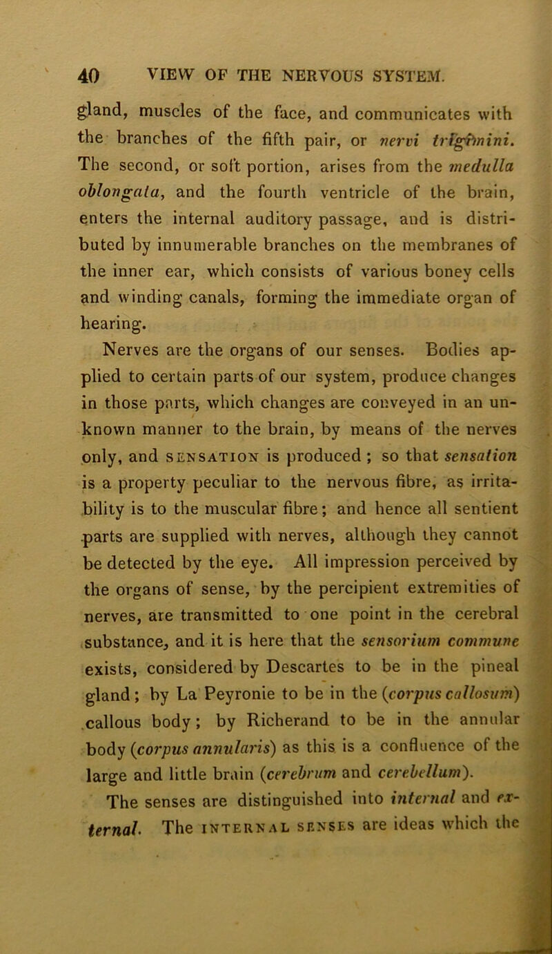 gland, muscles of the face, and communicates with the branches of the fifth pair, or nervi trrg^nini. The second, or soft portion, arises from the medulla oblongata, and the fourth ventricle of the brain, enters the internal auditory passage, and is distri- buted by innumerable branches on the membranes of the inner ear, which consists of various boney cells and winding canals, forming the immediate organ of hearing. Nerves are the organs of our senses. Bodies ap- plied to certain parts of our system, produce changes in those parts, which changes are conveyed in an un- known manner to the brain, by means of the nerves only, and sensation is produced ; so that sensation is a property peculiar to the nervous fibre, as irrita- bility is to the muscular fibre; and hence all sentient .parts are supplied with nerves, although they cannot be detected by the eye. All impression perceived by the organs of sense, by the percipient extremities of nerves, are transmitted to one point in the cerebral substance, and it is here that the sensorium commune exists, considered by Descartes to be in the pineal gland; by La Peyronie to be in {corpus callosum) callous body; by Richerand to be in the annular body {corpus annularis) as this is a confluence of the large and little brain {cerebrum and cerebellum). The senses are distinguished into interyial and ex- ternal The INTERNAL SENSES are ideas which the n