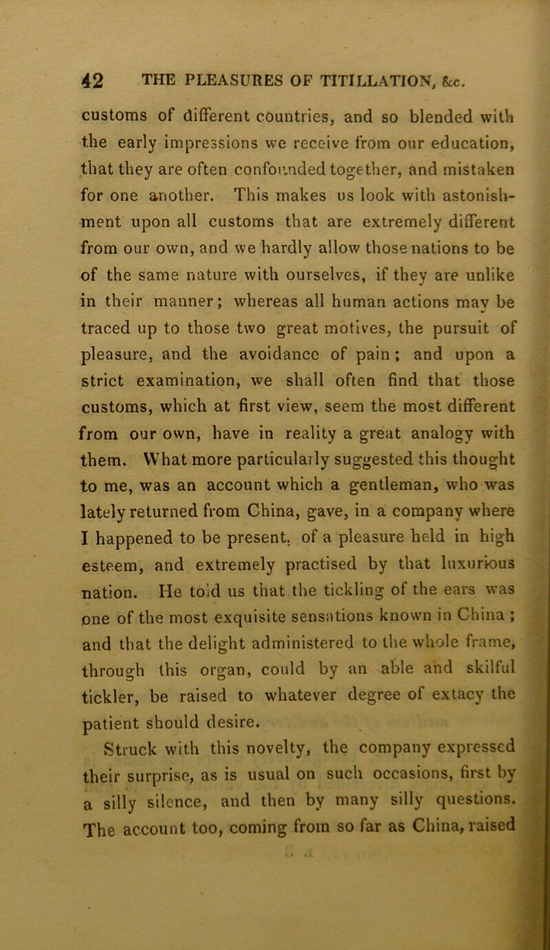 customs of different countries, and so blended with the early impressions we receive from onr education, that they are often confor.nded together, and mistaken for one another. This makes us look with astonish- ment upon all customs that are extremely different from our own, and we hardly allow those nations to be of the same nature with ourselves, if they are unlike in their manner; whereas all human actions mav be traced up to those two great motives, the pursuit of pleasure, and the avoidance of pain ; and upon a strict examination, we shall often find that those customs, which at first view, seem the most different from our own, have in reality a great analogy with them. What more particularly suggested this thought to me, was an account which a gentleman, who was lately returned from China, gave, in a company where I happened to be present, of a pleasure held in high esteem, and extremely practised by that luxurious nation. He told us that the tickling of the ears was one of the most exquisite sensations known in China ; and that the delight administered to the whole frame, through this organ, could by an able and skilful tickler, be raised to whatever degree of extacy the patient should desire. Struck with this novelty, the company expressed their surprise, as is usual on such occasions, first by a silly silence, and then by many silly questions. The account too, coming from so far as China, raised
