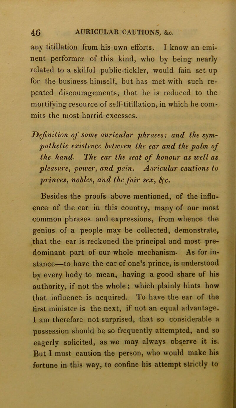 any titillation from his own efforts. I know an emi- nent performer of this kind, who by being nearly related to a skilful public-tickler, would fain set up for the business himself, but has met with such re- peated discouragements, that he is reduced to the mortifying resource of self-titillation, in which he com- mils the most horrid excesses. Definition of some auricular phrases; and the sym- pathetic existence between the ear and the palm of the hand. The ear the seat of honour as well as pleasure, power, and pain. Auricular cautions to princes, nobles, and the fair sex, d^c. Besides the proofs above mentioned, of the influ- ence of the ear in this country, many of our most common phrases and expressions, from whence the genius of a people may be collected, demonstrate, that the ear is reckoned the principal and most pre- dominant part of our whole mechanism. As for in- stance—to have the ear of one’s prince, is understood by every body to mean, having a good share of his authority, if not the whole; which plainly hints how that influence is acquired. To have the ear of the first minister is the next, if not an equal advantage. I am therefore not surprised, that so considerable a possession should be so frequently attempted, and so eagerly solicited, as we may always observe it is. But I must caution the person, who would make his fortune in this way, to confine his attempt strictly to