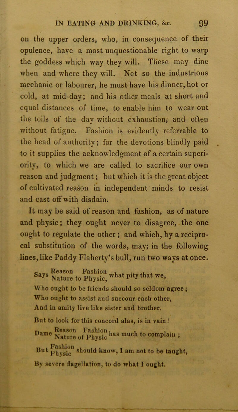 on the upper orders, who, in consequence of their opulence, have a most unquestionable right to warp the goddess which way they will. These may dine when and where they will. Not so the industrious mechanic or labourer, he must have his dinner, hot or cold, at mid-day; and his other meals at short and equal distances of time, to enable him to wear out the toils of the day without exhaustion, and often without fatigue. Fashion is evidently referrable to the head of authority; for the devotions blindly paid to it supplies the acknowledgment of a certain superi- ority, to which we are called to sacrifice our own reason and judgment; but which it is the great object of cultivated reason in independent minds to resist and cast off with disdain. It may be said of reason and fashion, as of nature and physic; they ought never to disagree, the one ought to regulate the other; and which, by a recipro- cal substitution of the words, may; in the following lines, like Paddy Flaherty’s bull, run two ways at once. Says Reason Fashion Nature to Physic, what pity that we. Who ought to be friends should so seldom agree; Who ought to assist and succour each other, And in amity live like sister and brother. But to look for this concord alas, is in vain! SSme of^Physlc complain ; Phy^c” know, I am not to be taught. By severe flagellation, to do what I ought.