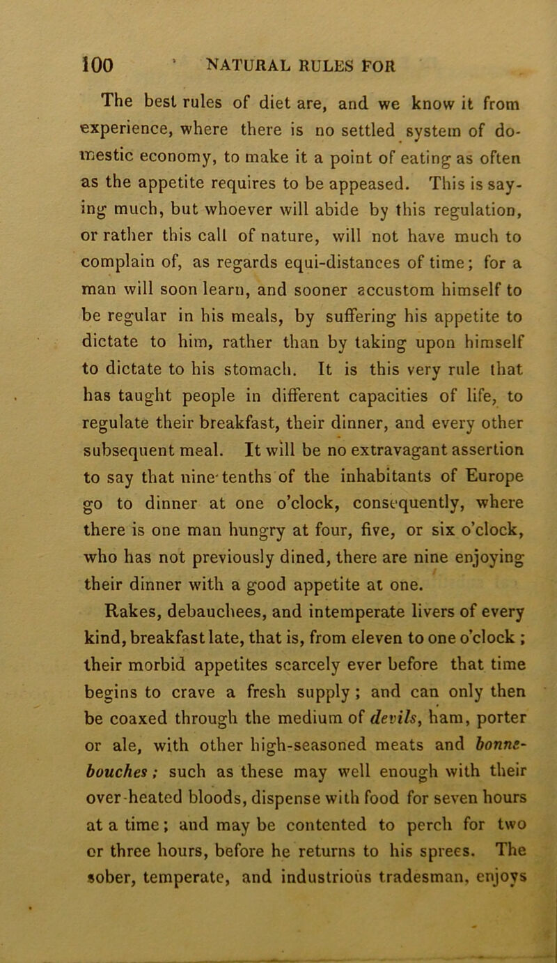 The best rules of diet are, and we know it from experience, where there is no settled system of do- ir^estic economy, to make it a point of eating as often as the appetite requires to be appeased. This is say- ing much, but whoever will abide by this regulation, or rather this call of nature, will not have much to complain of, as regards equi-distances of time; for a man will soon learn, and sooner accustom himself to be regular in his meals, by suffering his appetite to dictate to him, rather than by taking upon himself to dictate to his stomach. It is this very rule that has taught people in different capacities of life, to regulate their breakfast, their dinner, and every other subsequent meal. It will be no extravagant assertion to say that nine-tenths of the inhabitants of Europe go to dinner at one o’clock, consequently, where there is one man hungry at four, five, or six o’clock, who has not previously dined, there are nine enjoying their dinner with a good appetite at one. Rakes, debauchees, and intemperate livers of every kind, breakfast late, that is, from eleven to one o’clock ; their morbid appetites scarcely ever before that time begins to crave a fresh supply; and can only then be coaxed through the medium of devils, ham, porter or ale, with other high-seasoned meats and bonne- bouches; such as these may well enough with their over heated bloods, dispense with food for seven hours at a time; and may be contented to perch for two or three hours, before he returns to his sprees. The sober, temperate, and industrious tradesman, enjoys