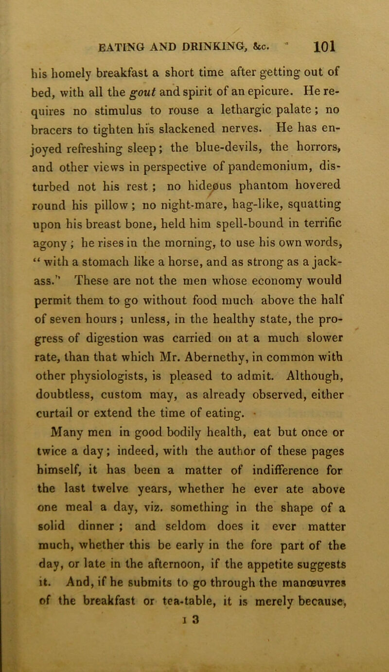 his homely breakfast a short time after getting out of bed, with all the gout and spirit of an epicure. He re- quires no stimulus to rouse a lethargic palate; no bracers to tighten his slackened nerves. He has en- joyed refreshing sleep; the blue-devils, the horrors, and other views in perspective of pandemonium, dis- turbed not his rest; no hid^us phantom hovered round his pillow; no night-mare, hag-like, squatting upon his breast bone, held him spell-bound in terrific agony ; he rises in the morning, to use his own words, “ with a stomach like a horse, and as strong as a jack- ass.” These are not the men whose economy would permit them to go without food ruuch above the half of seven hours ; unless, in the healthy state, the pro- gress of digestion was carried on at a much slower rate, than that which Mr. Abernethy, in common with other physiologists, is pleased to admit. Although, doubtless, custom may, as already observed, either curtail or extend the time of eating. • Many men in good bodily health, eat but once or twice a day; indeed, with the author of these pages himself, it has been a matter of indifference for the last twelve years, whether he ever ate above one meal a day, viz. something in the shape of a solid dinner ; and seldom does it ever matter much, whether this be early in the fore part of the day, or late in the afternoon, if the appetite suggests it. And, if he submits to go through the manoeuvres of the breakfast or tea-table, it is merely because, I 3