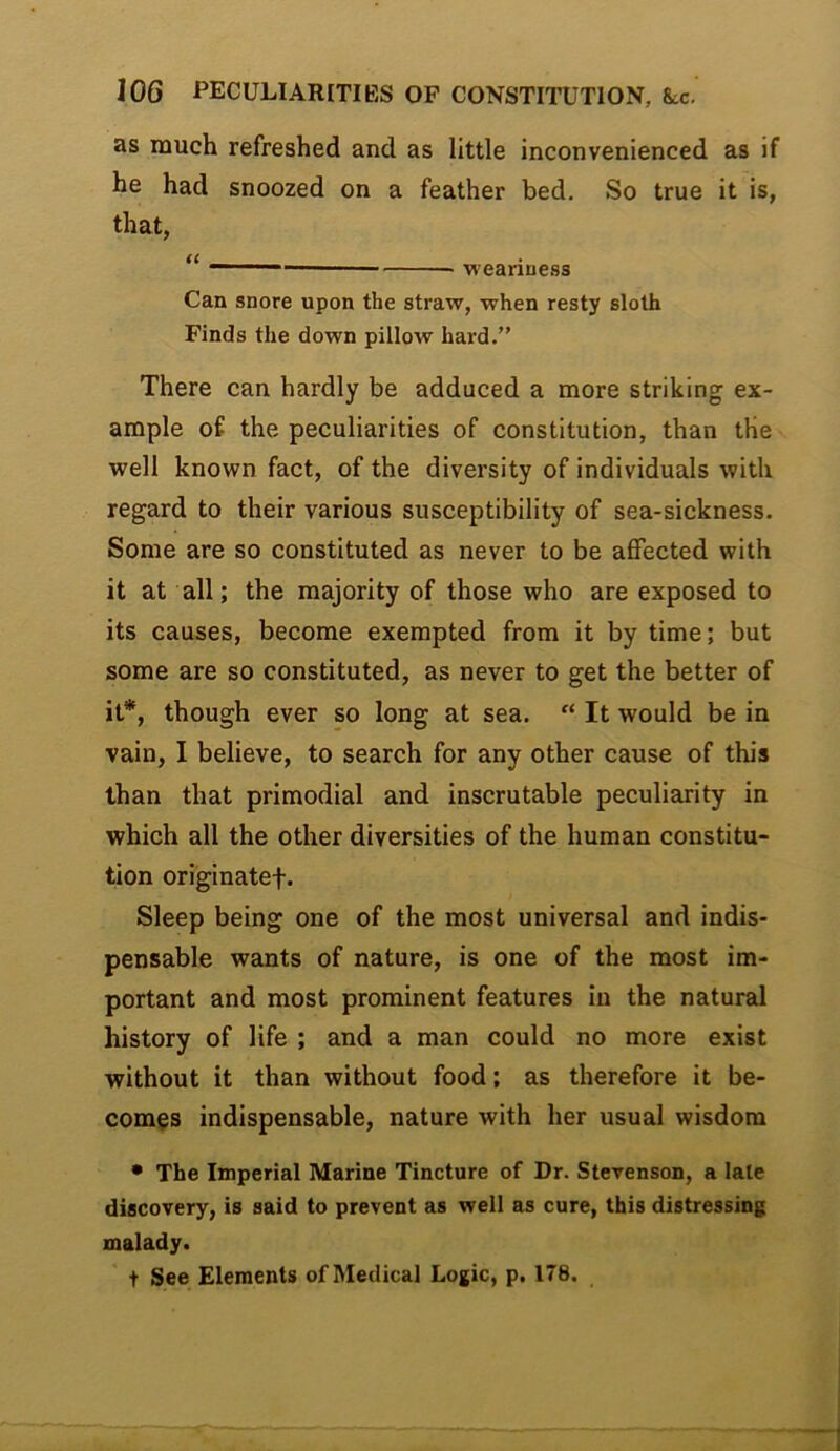 as much refreshed and as little inconvenienced as if he had snoozed on a feather bed. So true it is, that, “ — weariness Can snore upon the straw, when resty sloth Finds the down pillow hard.” There can hardly be adduced a more striking ex- ample of the peculiarities of constitution, than the well known fact, of the diversity of individuals with regard to their various susceptibility of sea-sickness. Some are so constituted as never to be affected with it at all; the majority of those who are exposed to its causes, become exempted from it by time; but some are so constituted, as never to get the better of it*, though ever so long at sea. “ It would be in vain, I believe, to search for any other cause of this than that primodial and inscrutable peculiarity in which all the other diversities of the human constitu- tion originatef. Sleep being one of the most universal and indis- pensable wants of nature, is one of the most im- portant and most prominent features in the natural history of life ; and a man could no more exist without it than without food; as therefore it be- comes indispensable, nature with her usual wisdom • The Imperial Marine Tincture of Dr. Stevenson, a late discovery, is said to prevent as well as cure, this distressing malady. t See Elements of Medical Logic, p. 178.