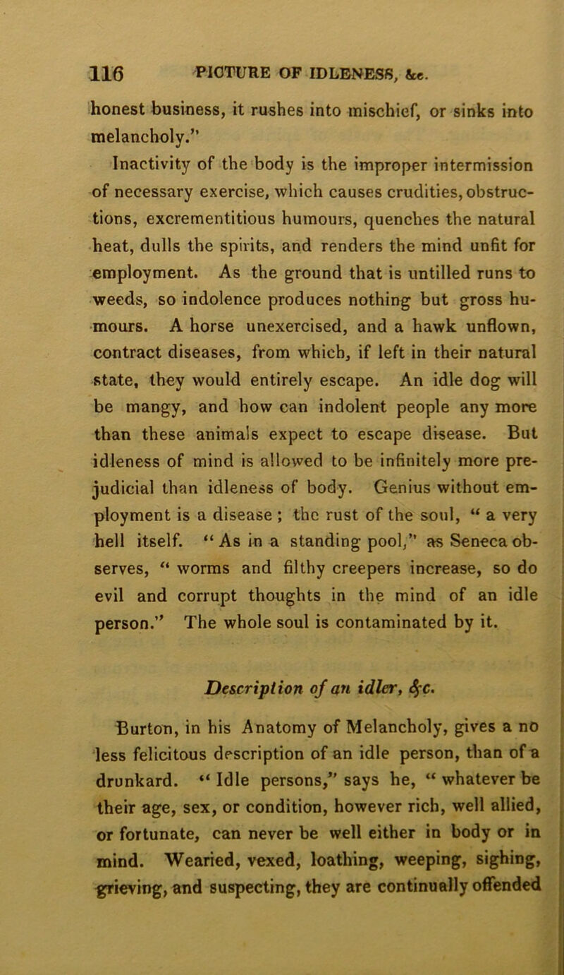 'honest business, it rushes into mischief, or sinks into melancholy.” Inactivity of the-body is the improper intermission of necessary exercise, which causes crudities, obstruc- tions, excrementitious humours, quenches the natural ■heat, dulls the spirits, and renders the mind unfit for employment. As the ground that is untilled runs to weeds, so indolence produces nothing but gross hu- mours. A horse unexercised, and a hawk unflown, contract diseases, from which, if left in their natural state, they would entirely escape. An idle dog will be mangy, and how can indolent people any more than these animals expect to escape disease. But idleness of mind is allowed to be infinitely more pre- judicial than idleness of body. Genius without em- ployment is a disease ; the rust of the soul, “ a very hell itself. “As in a standing pool,” as Seneca ob- serves, “ worms and filthy creepers increase, so do evil and corrupt thoughts in the mind of an idle person.” The whole soul is contaminated by it. Description of an idler, ^c. Burton, in his Anatomy of Melancholy, gives a no less felicitous description of an idle person, than of u drunkard. “Idle persons,” says he, “ whatever be their age, sex, or condition, however rich, well allied, or fortunate, can never be well either in body or in mind. Wearied, vexed, loathing, weeping, sighing, sieving, and suspecting, they are continually offended