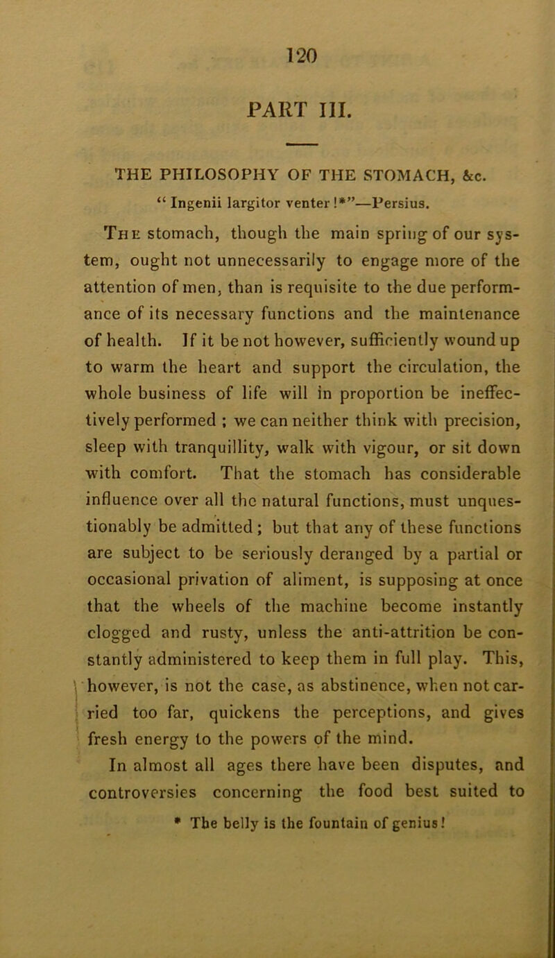 PART III. THE PHILOSOPHY OF THE STOMACH, &c. “ Ingenii largitor venter !*”—Persius. The stomach, though the main spring of our sys- tem, ought not unnecessarily to engage more of the attention of men, than is requisite to the due perform- ance of its necessary functions and the maintenance of health. If it be not however, sufficiently woundup to warm the heart and support the circulation, the whole business of life will in proportion be ineffec- tively performed ; we can neither think with precision, sleep with tranquillity, walk with vigour, or sit down with comfort. That the stomach has considerable influence over all the natural functions, must unques- tionably be admitted; but that any of these functions are subject to be seriously deranged by a partial or occasional privation of aliment, is supposing at once that the wheels of the machine become instantly clogged and rusty, unless the anti-attrition be con- stantly administered to keep them in full play. This, however, is not the case, as abstinence, when not car- ried too far, quickens the perceptions, and gives fresh energy to the powers of the mind. In almost all ages there have been disputes, and controversies concerning the food best suited to • The belly is the fountain of genius!