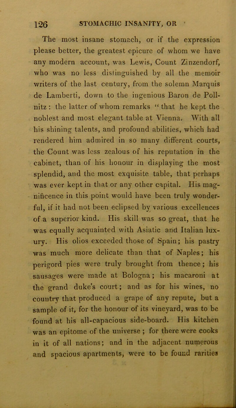 The most insane stomach, or if the expression please better, the greatest epicure of whom we have any modern account, was Lewis, Count Zinzendorf, who was no less distinguished by all the memoir writers of the last century, from the solemn Marquis de Lamberti, down to the ingenious Baron de Poll- nitz : the latter of whom remarks “ that he kept the noblest and most elegant table at Vienna. With all his shining talents, and profound abilities, which had rendered him admired in so many different courts, the Count was less zealous of his reputation in the cabinet, than of his honour in displaying the most splendid, and the most exquisite table, that perhaps was ever kept in that or any other capital. His mag- nificence in this point would have been truly wonder- ful, if it had not been eclipsed by various excellences of a superior kind. His skill was so great, that he was equally acquainted with Asiatic and Italian lux- ury. His olios exceeded those of Spain; his pastry was much more delicate than that of Naples; his perigord pies were truly brought from thence; his sausages were made at Bologna; his macaroni at the grand duke’s court; and as for his wines, no country that produced a grape of any repute, but a sample of it, for the honour of its vineyard, was to be found at his all-capacious side-board. His kitchen was an epitome of the universe ; for there were cooks in it of all nations; and in the adjacent numerous and spacious apartments, were to be found rarities