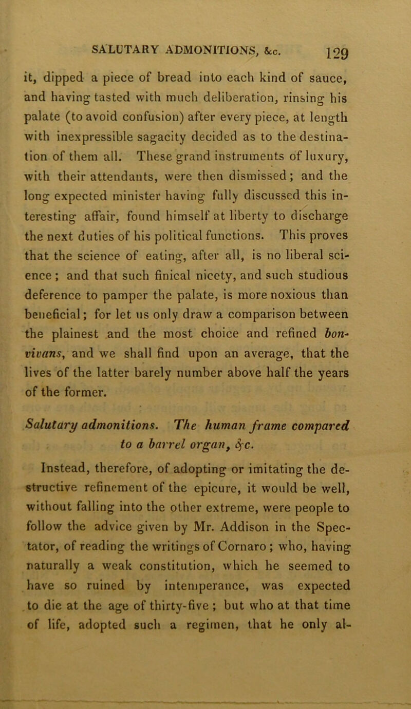 it, dipped a piece of bread into each kind of sauce, and having tasted with much deliberation, rinsing his palate (to avoid confusion) after every piece, at length with inexpressible sagacity decided as to the destina- tion of them all. These grand instruments of luxury, with their attendants, were then dismissed; and the long expected minister having fully discussed this in- teresting affair, found himself at liberty to discharge the next duties of his political functions. This proves that the science of eating, after all, is no liberal sci- ence ; and that such finical nicety, and such studious deference to pamper the palate, is more noxious than beneficial; for let us only draw a comparison between the plainest and the most choice and refined vivans, and we shall find upon an average, that the lives of the latter barely number above half the years of the former. Salutary admonitions. The human frame compared to a barrel organ, S^'C. Instead, therefore, of adopting or imitating the de- structive refinement of the epicure, it would be well, without falling into the other extreme, were people to follow the advice given by Mr. Addison in the Spec- tator, of reading the writings of Cornaro; who, having naturally a weak constitution, which he seemed to have so ruined by intemperance, was expected to die at the age of thirty-five ; but who at that time of life, adopted such a regimen, that he only al-