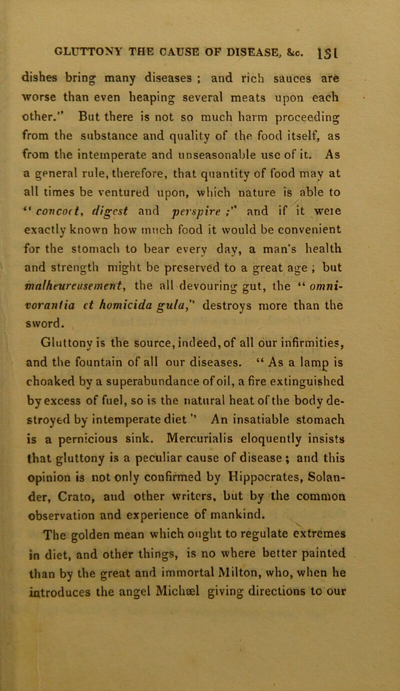 GLUTTONY THE CAUSE OF DISEASE, &c. IS I dishes bring many diseases ; and rich sauces are worse than even heaping several meats upon each other.” But there is not so much harm proceeding from the substance and quality of the food itself, as from the intemperate and unseasonable use of it. As a general rule, therefore, that quantity of food may at all times be ventured upon, which nature is able to covcod, digest and perspire.; and if it weie exactly known how much food it would be convenient for the stomach to bear every day, a man's health and strength might be preserved to a great age ; but malheureasement, the all devouring gut, the omni- voraniia et homicida gula, destroys more than the sword. Gluttony is the source, indeed, of all our infirmities, and the fountain of all our diseases. “ As a lamp is choaked by a superabundance of oil, a fire extinguished by excess of fuel, so is the natural heat of the body de- stroyed by intemperate diet ” An insatiable stomach is a pernicious sink. Mercurialis eloquently insists that gluttony is a peculiar cause of disease ; and this opinion is not only confirmed by Hippocrates, Solan- der, Crato, and other writers, but by the common observation and experience of mankind. The golden mean which ought to regulate extremes in diet, and other things, is no where better painted than by the great and immortal Milton, who, when he introduces the angel Michml giving directions to our