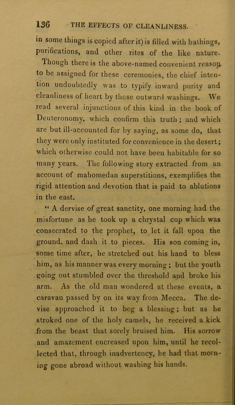 in some things is copied after it) is filled with bathings, purifications, and other rites of the like nature. 1 hough there is the above-named convenient reasop. to be assigned for these ceremonies, the chief inten- tion undoubtedly was to typify inward purity and cleanliness of heart by those outward washings. We read several injunctions of this kind in the book of Deuteronomy, which confirm this truth ; and which are but ill-accounted for by saying, as some do, that they were only instituted for convenience in the desert; which otherwise could not have been habitable for so many years. The following story extracted from an account of mahomedan superstitions, exemplifies the rigid attention and devotion that is paid to ablutions in the east. “ A dervise of great sanctity, one morning had the misfortune as he took up a chrystal cup which was consecrated to the prophet, to let it fall upon the ground, and dash it to pieces. His son coming in, some time after, he stretched out his hand to bless him, as his manner was every morning ; but the youth going out stumbled over the threshold and broke his arm. As the old man wondered at these events, a caravan passed by on its way from Mecca. The de- vise approached it to beg a blessing; but as he stroked one of the holy camels, he received a kick from the beast that sorely bruised him. His sorrow and amazement encreased upon him, until he recol- lected that, through inadvertency, he had that morn- ing gone abroad without washing his hands.