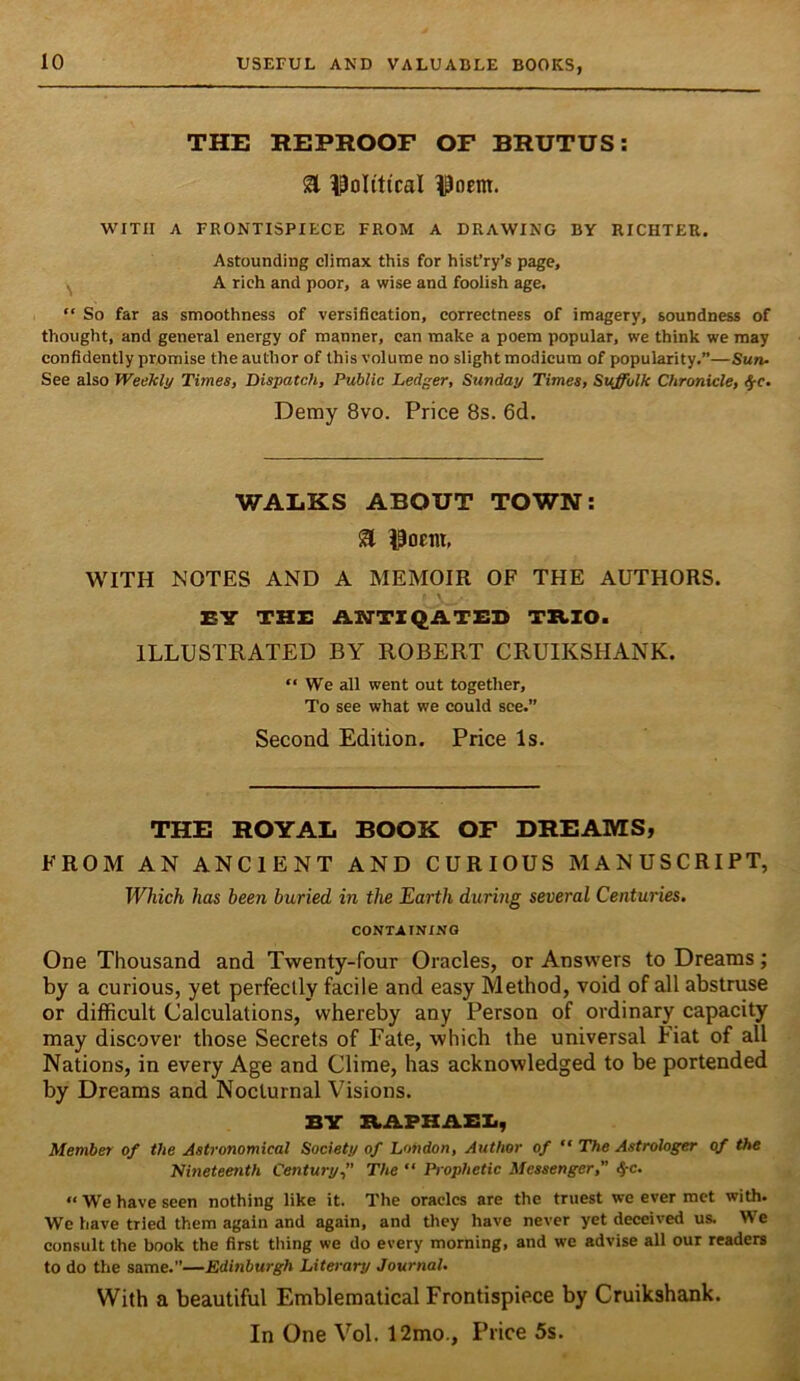 THE REPROOF OF BRUTUS: a 13oIiticaI ^Poem. •WITH A FRONTISPIECE FROM A DRAWING BY RICHTER. Astounding climax this for hist’ry’s page, ^ A rich and poor, a wise and foolish age, “ So far as smoothness of versification, correctness of imagery, soundness of thought, and general energy of manner, can make a poem popular, we think we may confidently promise the author of this volume no slight modicum of popularity.”—Sun- See also Weelcly Times, Dispatch, Public Ledger, Sunday Times, Suffolk Chronicle, ^e. Demy 8vo. Price 8s. 6d. WALKS ABOUT TOWN: a 13ocm, WITH IS'OTES AND A MEMOIR OF THE AUTHORS. EV THE A»TTI<2ATED TB.ZO. ILLUSTRATED BY ROBERT CRUIKSHANK. “ We all went out together. To see what we could see.” Second Edition. Price Is. THE ROYAL BOOK OF DREAMS, FROM AN ANCIENT AND CURIOUS MANUSCRIPT, Which has been buried in the Earth during several Centuries. CONTAINING One Thousand and Twenty-four Oracles, or Answers to Dreams; by a curious, yet perfectly facile and easy Method, void of all abstruse or difficult Calculations, whereby any Person of ordinary capacity may discover those Secrets of Fate, which the universal Fiat of all Nations, in every Age and Clime, has acknowledged to be portended by Dreams and Nocturnal Visions. BY ItAPHAEIi, Member of the Astronomical Society of London, Author of  The Astrologer of the Nineteenth Century” The “ Prophetic Messenger,” 4'C. “ We have seen nothing like it. The oracles are the truest we ever met with. We have tried them again and again, and they have never yet deceived us. We consult the book the first thing we do every morning, and we advise all our readers to do the same.”—Edinburgh Literary Journal. With a beautiful Emblematical Frontispiece by Cruikshank.