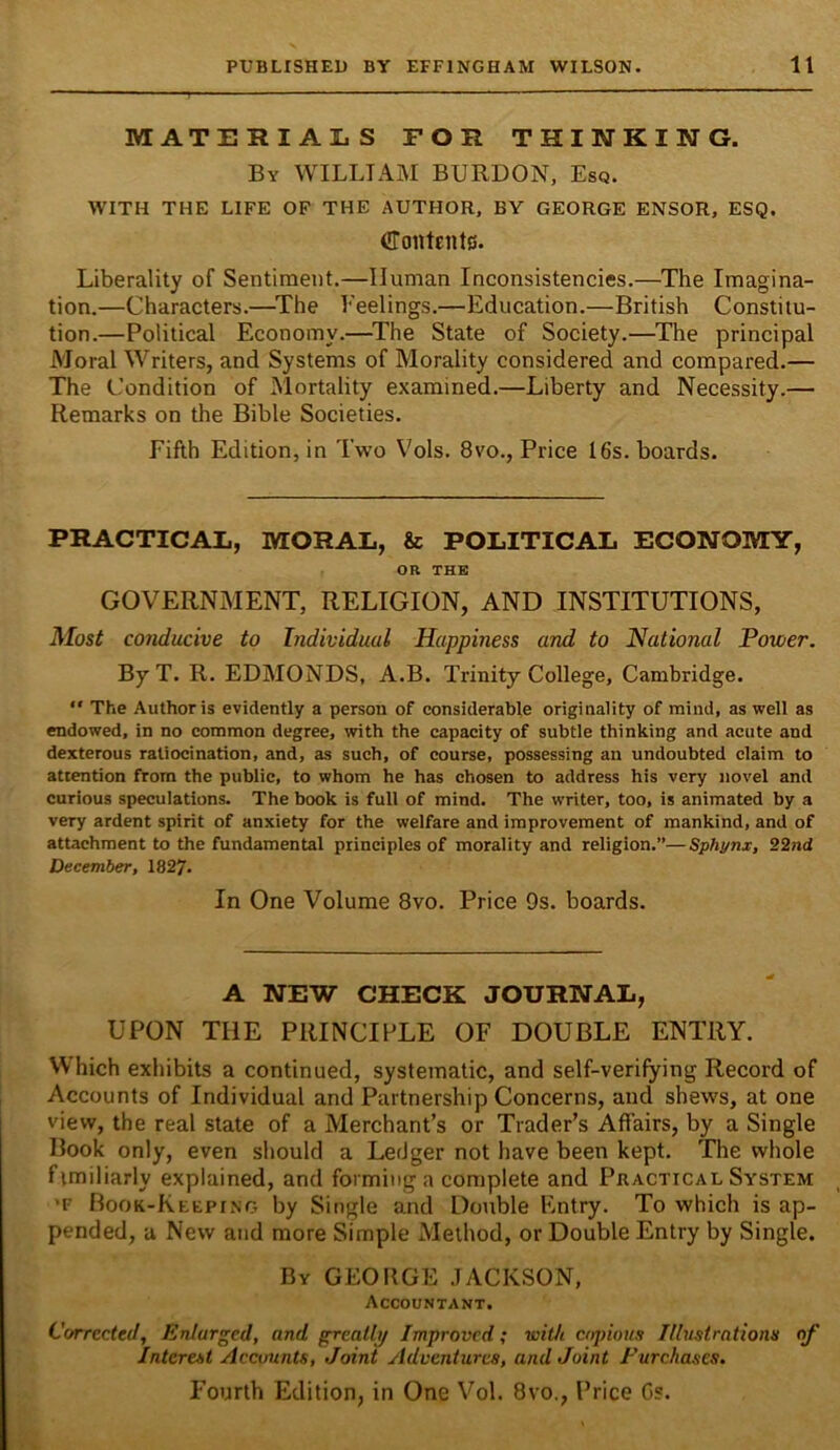 MATERIALS FOR THINKING. By william BURDON, Esq. WITH THE LIFE OF THE AUTHOR. BY GEORGE ENSOR, ESQ. Contents. Liberality of Sentiment.—Human Inconsistencies.—The Imagina- tion.—Characters.—^The Feelings.—Education.—British Constitu- tion.—Political Economy.—^The State of Society.—The principal Moral Writers, and Systems of Morality considered and compared.— The Condition of ^Mortality examined.—Liberty and Necessity.— Remarks on the Bible Societies. Fifth Edition, in Two Vols. 8vo., Price 16s. boards. PRACTICAL, MORAL, & POLITICAL ECONOMY, OR THE GOVERNMENT, RELIGION, AND INSTITUTIONS, Most conducive to Individual Happiness and to National Power. By T. R. EDMONDS, A.B. Trinity College, Cambridge.  The Author is evidently a person of considerable originality of mind, as well as endowed, in no common degree, with the capacity of subtle thinking and acute and dexterous ratiocination, and, as such, of course, possessing an undoubted claim to attention from the public, to whom he has chosen to address his very novel and curious speculations. The book is full of mind. The writer, too, is animated by a very ardent spirit of anxiety for the welfare and improvement of mankind, and of attachment to the fundamental principles of morality and religion.”—Sphynx, 22nd December, 1827. In One Volume 8vo. Price 9s. boards. A NEW CHECK JOURNAL, UPON THE PRINCIPLE OF DOUBLE ENTRY. Which exhibits a continued, systematic, and self-verifying Record of Accounts of Individual and Partnership Concerns, and shews, at one view, the real state of a Merchant’s or Trader’s Affairs, by a Single Book only, even should a Ledger not have been kept. The whole fimiliarly explained, and forming a complete and Practical System ’F Book-Keeping by Single and Double Entry. To which is ap- pended, a New and more Simple Method, or Double Entry by Single. By GEOBGE .JACKSON, Accountant. Corrected, Enlarged, and grcatli/ Improved; witJi copious Illustrations of Interest Accounts, Joint Adventures, and Joint Purchases. Fourth Edition, in One Vol. 8vo., Price Gs.