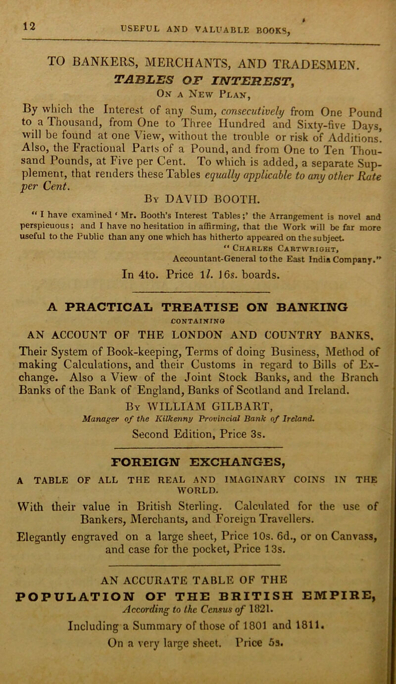 TO BANKERS, MERCHANTS, AND TRADESMEN. TABLES OF INTEREST^ On a New Plan, By which the Interest of any Sum, consecutively from One Pound to a Thousand, from One to Three Hundred and Sixty-five Days, will be found at one View, without the trouble or risk of Additions! Also, the Fractional Parts of a Pound, and from One to Ten Thou- sand Pounds, at Five per Cent. To which is added, a separate Sup- plement, that renders these Tables equally applicable to any other Rate per Cent. By DAVID BOOTH.  I have examined ‘ Mr. Booth’s Interest Tablesthe Arrangement is novel and perspicuous; and I have no hesitation in affirming, that the Work will be far more useful to the Public than any one which has hitherto appeared on the subject.  Charles Cartwright, Accountant-General to the East India Company.” In 4to. Price \l. J6s. boards. A PRACTICAL TREATISE ON BANKING CONTAINING AN ACCOUNT OF THE LONDON AND COUNTRY BANKS, Their System of Book-keeping, Terms of doing Business, Method of making Calculations, and their Customs in regard to Bills of Ex- change. Also a View of the Joint Stock Banks, and the Branch Banks of the Bank of England, Banks of Scotland and Ireland. By william GILBART, Manager of the Kilkenny Provincial Batik of Ireland. Second Edition, Price 3s. FOREIGN EXCHANGES, A TABLE OF ALL THE REAL AND IMAGINARY COINS IN THE WORLD. With their value in British Sterling. Calculated for the use of Bankers, Merchants, and Foreign Travellers. Elegantly engraved on a large sheet, Price 10s. 6d., or on Canvass, and case for the pocket. Price 13s. AN ACCURATE TABLE OF THE POPULATION OF THE BRITISH EMPIRE, According to the Census of 1821. Including a Summary of those of 1801 and 1811. On a very large sheet. Price 5s.