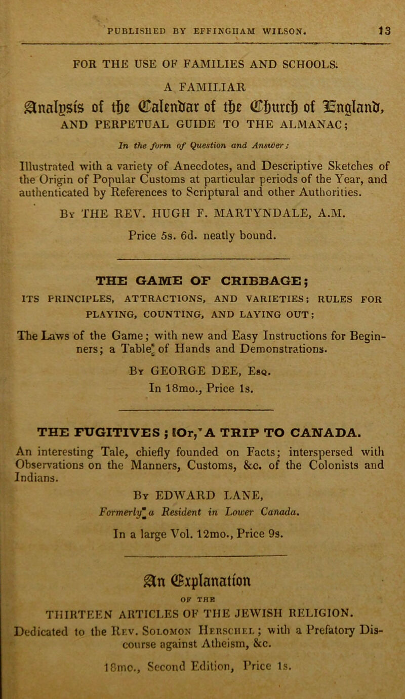 FOR THE USE OF FAMILIES AND SCHOOLS. A FAMILIAR ^nalpsis of ©altntiar of CSurcS of IBnglanU, AND PERPETUAL GUIDE TO THE ALMANAC; In the form of Question and Answer; Illustrated with a variety of Anecdotes, and Descriptive Sketches of the Origin of Popular Customs at particular periods of the Year, and authenticated by References to Scriptural and other Authorities. By the rev. HUGH F. MARTYNDALE, A.M. Price 5s. 6d. neatly bound. THE GAME OF CRIBBAGE; ITS PRINCIPLES, ATTRACTIONS, AND VARIETIES; RULES FOR PLAYING, COUNTING, AND LAYING OUT; The Laws of the Game; with new and Easy Instructions for Begin- ners; a Table^ of Hands and Demonstrations. By GEORGE DEE, Esq. In 18mo., Price Is. THE FUGITIVES ; IOr,’A TRIP TO CANADA. An interesting Tale, chiefly founded on Facts; interspersed with Observations on the Manners, Customs, &c. of the Colonists and Indians. By EDWARD LANE, Formerly“a Resident in Lower Canada. In a large Vol. 12mo., Price 9s. Explanation OF THB THIRTEEN ARTICLES OF THE JEWISH RELIGION. Dedicated to the Rev. Solomon IIerschel; with a Prefatory Dis- course against Atheism, &c. 18mo., Second Edition, Price Is.