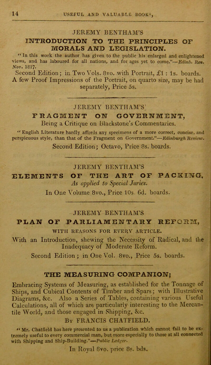 JEREMY BENTHAM’S IlSrTRODUCTION TO THE PRINCIPLES OF MORALS AND LEGISLATION. “ In this work the author has given to the public his enlarged and enlightened views, and has laboured for all nations, and for ages yet to come.”—Edinb, Rn. Nov. 1817. Second Edition; in Two Vols. 8vo. with Portrait, £l : Is. boards. A few Proof Impressions of the Portrait, on quarto size, may be had separately, Price 5s. JEREMY BENTHAM’S’ FRAGMENT ON GOVERNMENT, Being a Critique on Blackstone’s Commentaries. “ English Literature hardly aifords any specimens of a more correct, concise, and perspicuous style, than that of the Fragment on Government.”—Edinburgh Review. Second Edition; Octavo, Price 8s. boards. JEREMY BENTHAM’S ELEMENTS OF THE ART OF PACKING, As applied to Special Juries. In One Volume 8vo., Price 10s. 6d. boards. JEREMY BENTHAM’S PLAN OF PARLIAMENTARY REFORM, WITH REASONS FOR EVERY ARTICLE. With an Introduction, shewing the Necessity of Radical, and the Inadequacy of Moderate Reform. Second Edition; in One Vol. 8vo., Price 5s. boards. THE MEASURING COMPANION; Embracing Systems of Measuring, as established for the Tonnage of Ships, and Cubical Contents of Timber and Spars; with Illustrative Diagrams, &c. Also a Series of Tables, containing various Useful Calculations, all of which are particularly interesting to the Mercan- tile World, and those engaged in Shipping, &c. By FRANCIS CHATFIELD. “ Mr. Chatfield has here presented to us a publication which cannot fail to be ex- tremely useful to every commercial man, but more especially to those at all connected with Shipping and Ship-Building.”—Public Ledge}-. In Royal 8vo. price 8s. bds.