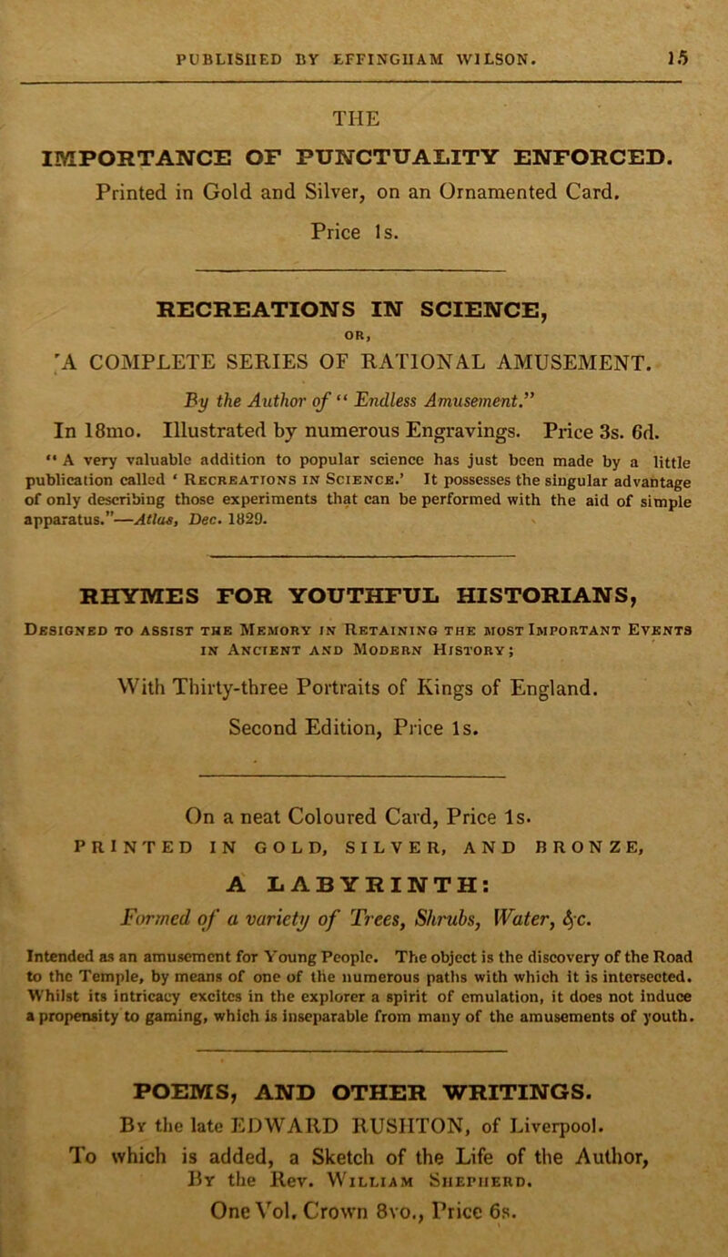 THE IMPORTANCE OF PUNCTUALITY ENFORCED. Printed in Gold and Silver, on an Ornamented Card. Price Is. RECREATIONS IN SCIENCE, OR, ;a complete series of rational amusement. By the Author of “ Endless Amusement.” In 18mo. Illustrated by numerous Engravings. Price 3s. 6d. “ A very valuable addition to popular science has just been made by a little publication called ‘ Recreations in Science.’ It possesses the singular advantage of only describing those experiments tliat can be performed with the aid of simple apparatus.”—Atlas, Dec. 1829. . RHYMES FOR YOUTHFUL HISTORIANS, Designed to assist the Memory in Retaining the most Important Events in Ancient and Modern History; With Thirty-three Portraits of Kings of England. Second Edition, Price Is. On a neat Coloured Card, Price Is. PRINTED IN GOLD, SILVER, AND BRONZE, A LABYRINTH; Formed of a variety of Trees, Shrubs, Water, 4'c. Intended as an amusement for Young People. The object is the discovery of the Road to the Temple, by means of one of the numerous paths with which it is intersected. Whilst its intricacy excites in the explorer a spirit of emulation, it does not induce a propensity to gaming, which is inseparable from many of the amusements of youth. POEMS, AND OTHER WRITINGS. By tlie late EDWARD RUSIITON, of Liverpool. To which is added, a Sketch of the Life of the Author, By the Rev. William Shepherd. One Vol. Crown 8vo., Price 6s.