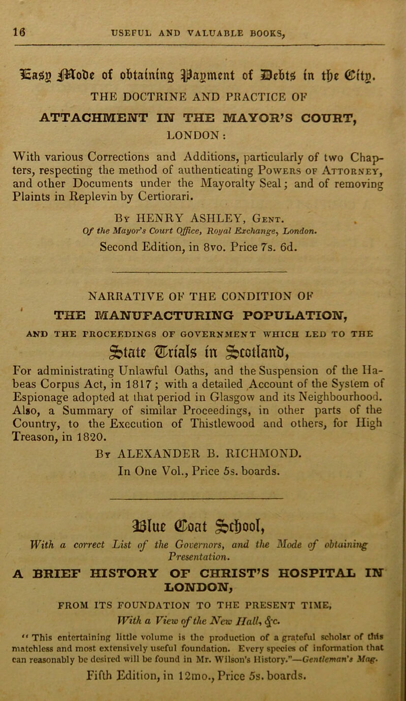 iEasjg ilWotc of obtaining ^agmcnt of JDcbtg in tbe ©itg. THE DOCTRINE AND PRACTICE OF ATTACHMENT IN THE MAYOR’S COURT, LONDON; With various Corrections and Additions, particularly of two Chap- ters, respecting the method of authenticating Powers of Attorney, and other Documents under the Mayoralty Seal; and of removing Plaints in Replevin by Certiorari. By henry ASHLEY, Gent. Of the Mayor's Court Office, Royal Exchange, London. Second Edition, in 8vo. Price 7s. 6d. NARRATIVE OF THE CONDITION OF ' THE MANUFACTURING POPULATION, AND THE PROCEEDINGS OF GOVERNMENT WHICH LED TO THE ^tat£ trials in ^cotlanU, For administrating Unlawful Oaths, and the Suspension of the Ha- beas Corpus Act, in 1817; with a detailed Account of the System of Espionage adopted at that period in Glasgow and its Neighbourhood. Also, a Summary of similar Proceedings, in other parts of the Country, to the Execution of Thistlewood and others, for High Treason, in 1820. By ALEXANDER B. RICHMOND. In One Vol., Price 5s. boards. 231u£ ®oat ^cj^ool. With a comet List of the Governors, and the Mode of obtaining Presentation. A BRIEF HISTORY OF CHRIST’S HOSPITAL IN LONDON, FROM ITS FOUNDATION TO THE PRESENT TIME, JVith a View of the A’eu) Hall, “ This entertaining little volume is the production of a grateful scholar of this matchless and most extensively useful foundation. Every species of information that can reasonably be desired will be found in Mr. Wilson’s History.”—Gentleman's Mag. Fifth Edition, in 12mo., Price 5s. boards.