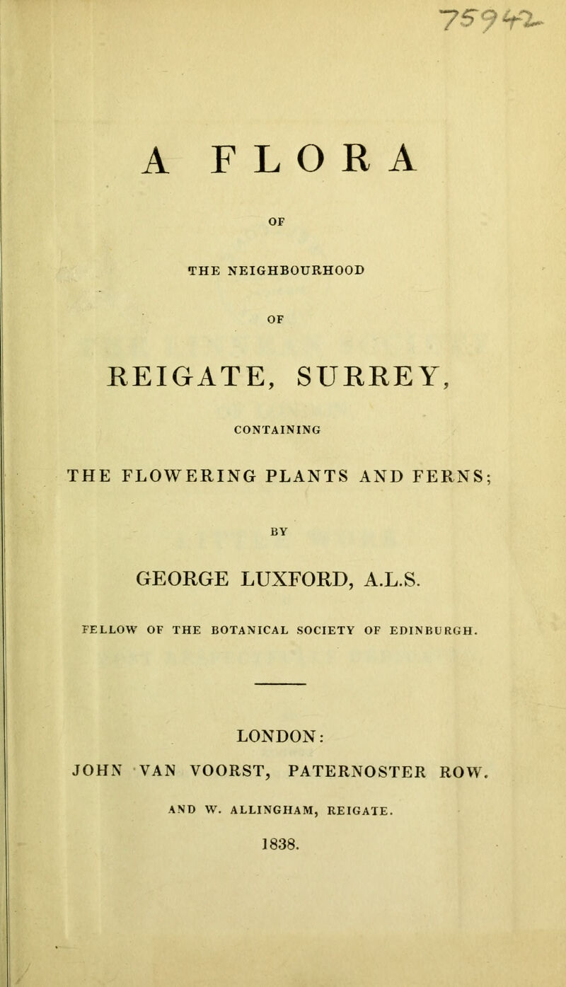 A FLORA OF THE NEIGHBOURHOOD OF REIGATE, SURREY, CONTAINING THE FLOWERING PLANTS AND FERNS; BY GEORGE LUXFORD, A.L.S. FELLOW OF THE BOTANICAL SOCIETY OF EDINBURGH. LONDON: JOHx\ VAN VOORST, PATERNOSTER ROW. AND W. ALLINGHAM, REIGATE. 1838.