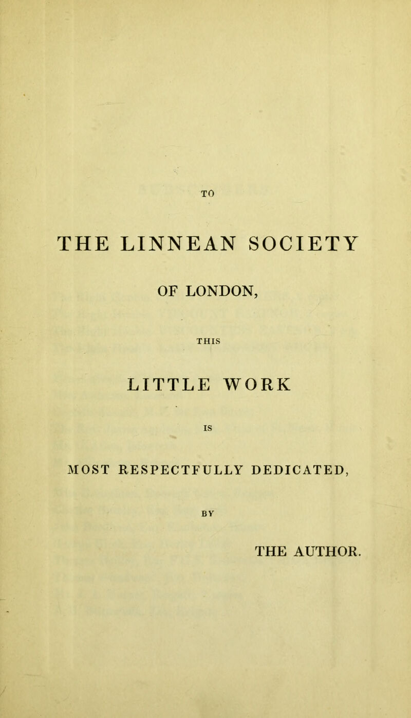 TO THE LINNEAN SOCIETY OF LONDON, THIS LITTLE WORK MOST RESPECTFULLY DEDICATED, By THE AUTHOR. /