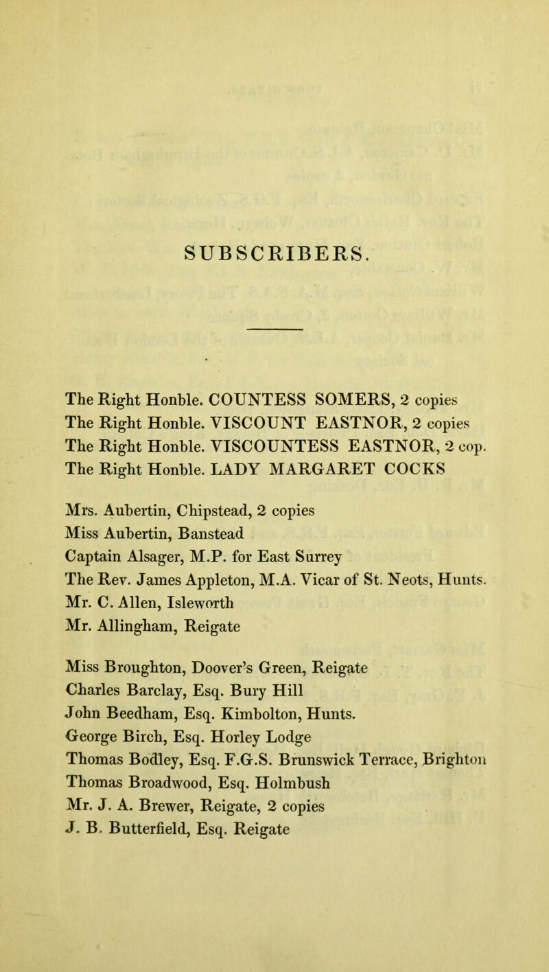 SUBSCRIBERS. The Right Honble. COUNTESS SOMERS, 2 copies The Right Honble. VISCOUNT EASTNOR, 2 copies The Right Honble. VISCOUNTESS EASTNOR, 2 cop. The Right Honble. LADY MARGARET COCKS Mrs. Auhertin, Chipstead, 2 copies Miss Auhertin, Banstead Captain Alsager, M.P. for East Surrey The Rev. James Appleton, M.A. Vicar of St. Neots, Hunts. Mr. C. Allen, Islewnrth Mr. Allingham, Reigate Miss Broughton, Doover-s Green, Reigate Charles Barclay, Esq. Bury Hill John Beedham, Esq. Kimholton, Hunts. George Birch, Esq. Horley Lodge Thomas Bodley, Esq. F.G.S. Brunswick Terrace, Brighton Thomas Broadwood, Esq. Holmhush Mr. J. A. Brewer, Reigate, 2 copies J- B. Butterfield, Esq. Reigate