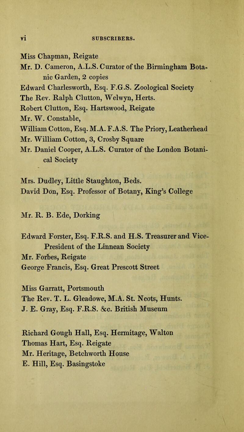 Miss Chapman, Reigate Mr. D. Cameron, A.L.S. Curator of the Birmingham Bota* nic Garden, 2 copies Edward Charlesworth, Esq. F.G.S. Zoological Society The Rev. Ralph Glutton, Welwyn, Herts. Robert Glutton, Esq. Hartswood, Reigate Mr. W. Constable, William Cotton, Esq. M.A. F.A.S. The Priory, Leatherhead Mr. William Cotton, 3, Crosby Square Mr. Daniel Cooper, A.L.S. Curator of the London Botani- cal Society Mrs. Dudley, Little Staughton, Beds. David Don, Esq. Professor of Botany, King’s College Mr. R. B. Ede, Dorking Edward Forster, Esq. F.R.S. and H.S. Treasurer and Vice- President of the Linnean Society Mr. Forbes, Reigate George Francis, Esq. Great Prescott Street Miss Garratt, Portsmouth The Rev. T. L. Gleadowe, M.A. St. Neots, Hunts. J. E. Gray, Esq. F.R.S. &c. British Museum Richard Gough Hall, Esq. Hermitage, Walton Thomas Hart, Esq. Reigate Mr. Heritage, Betchworth House E. Hill, Esq. Basingstoke