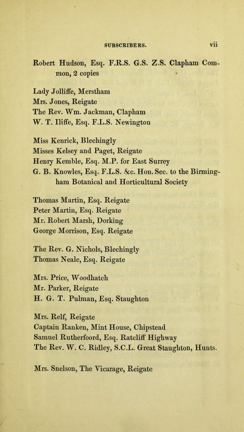 Robert Hudson, Esq. F.R.S. G.S. Z.S. Clapham Com- mon, 2 copies Lady Jolliffe, Merstbam Mrs. Jones, Reigate The Rev. Wm. Jackman, Clapham W. T. Iliffe, Esq. F.L.S. Newington Miss Kenrick, Blechingly Misses Kelsey and Paget, Reigate Henry Kemble, Esq. M.P. for East Surrey G. B. Knowles, Esq. F.L.S. &c. Hon. Sec. to the Birming- ham Botanical and Horticultural Society Thomas Martin, Esq. Reigate Peter Martin, Esq. Reigate Mr. Robert Marsh, Dorking George Morrison, Esq. Reigate The Rev. G. Nichols, Blechingly Thomas Neale, Esq. Reigate Mrs. Price, Woodhatch Mr. Parker, Reigate H. G. T. Pulman, Esq. Staughton Mrs. Relf, Reigate Captain Ranken, Mint House, Chipstead Samuel Rutherfoord, Esq. Ratcliff Highway The Rev. W. C. Ridley, S.C.L. Great Staughton, Hunts. Mrs. Snelson, The Vicarage, Reigate