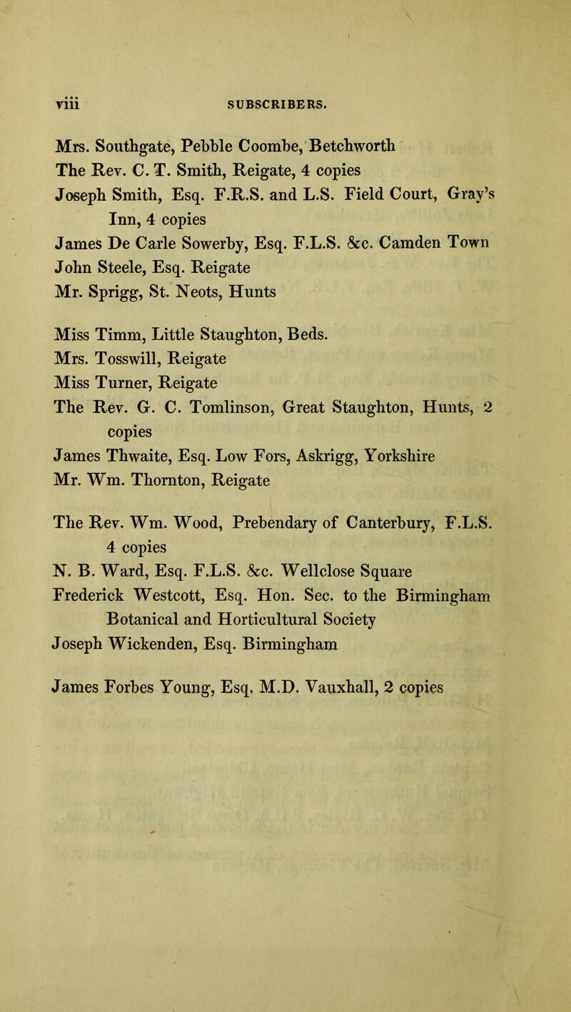 Mrs. Southgate, Pebble Coombe, Betcbworth The Rev. C. T. Smith, Reigate, 4 copies Joseph Smith, Esq. F.R.S. and L.S. Field Court, Gray’s Inn, 4 copies James De Carle Sowerhy, Esq. F.L.S. &c. Camden Town John Steele, Esq. Reigate Mr. Sprigg, St. Neots, Hunts Miss Timm, Little Staughton, Beds. Mrs. Tosswill, Reigate Miss Turner, Reigate The Rev. G. C. Tomlinson, Great Staughton, Hunts, 2 copies James Thwaite, Esq. Low Fors, Askrigg, Yorkshire Mr. Wm. Thornton, Reigate The Rev. Wm. Wood, Prebendary of Canterbury, F.L.S. 4 copies N. B. Ward, Esq. F.L.S. &c. Wellclose Square Frederick Westcott, Esq. Hon. Sec. to the Birmingham Botanical and Horticultural Society Joseph Wickenden, Esq. Birmingham James Forbes Young, Esq, M.D. Vauxhall, 2 copies