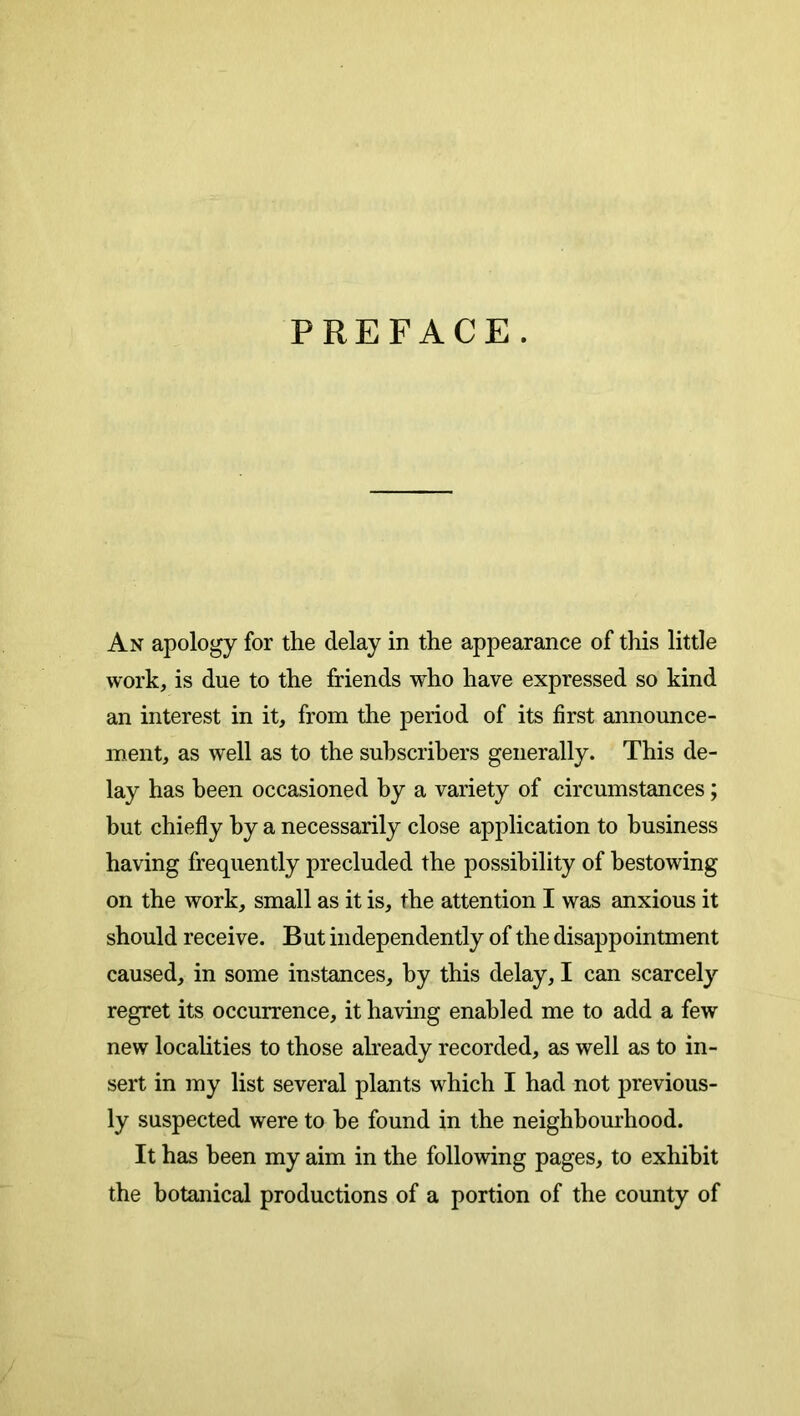 PREFACE. An apology for the delay in the appearance of this little work, is due to the friends who have expressed so kind an interest in it, from the period of its first announce- ment, as well as to the suhscrihers generally. This de- lay has been occasioned by a variety of circumstances; but chiefly by a necessarily close application to business having frequently precluded the possibility of bestowing on the work, small as it is, the attention I was anxious it should receive. But independently of the disappointment caused, in some instances, by this delay, I can scarcely regret its occurrence, it having enabled me to add a few new localities to those already recorded, as well as to in- sert in my list several plants which I had not previous- ly suspected were to be found in the neighbom’hood. It has been my aim in the following pages, to exhibit the botanical productions of a portion of the county of