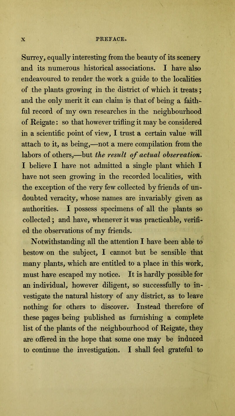 Surrey, equally interesting from the beauty of its scenery and its numerous historical associations. I have also endeavoured to render the work a guide to the localities of the plants growing in the district of which it treats; and the only merit it can claim is that of being a faith- ful record of my own researches in the neighbourhood of Reigate: so that however trifling it may he considered in a scientific point of view, I trust a certain value will attach to it, as being,—not a mere compilation from the labors of others,—^but the result of actual observation. I believe I have not admitted a single plant which I have not seen growing in the recorded localities, with the exception of the very few collected by friends of un- doubted veracity, whose names are invariably given as authorities. I possess specimens of all the plants so collected; and have, whenever it was practicable, verifi- ed the observations of my friends. Notwithstanding all the attention I have been able to bestow on the subject, I cannot but be sensible that many plants, which are entitled to a place in this work, must have escaped my notice. It is hardly possible for an individual, however diligent, so successfully to in- vestigate the natural history of any district, as to leave nothing for others to discover. Instead therefore of these pages being published as furnishing a complete list of the plants of the neighbourhood of Reigate, they are offered in the hope that some one may be induced to continue the investigation. I shall feel grateful to