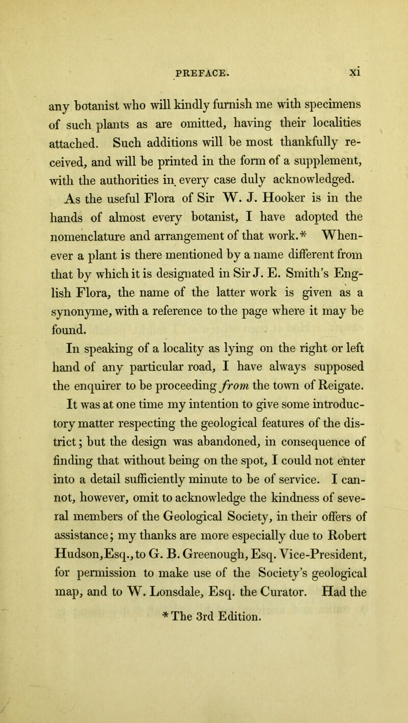 any botanist who will kindly furnish me with specimens of such plants as are omitted, having their localities attached. Such additions will he most thankfully re- ceived, and will be printed in the form of a supplement, with the authorities in every case duly acknowledged. As the useful Flora of Sir W. J. Hooker is in the hands of almost every botanist, I have adopted the nomenclature and arrangement of that work.* When- ever a plant is there mentioned by a name different from that by which it is designated in Sir J. E. Smith’s Eng- lish Flora, the name of the latter work is given as a synonyme, with a reference to the page where it may be found. In speaking of a locality as lying on the right or left hand of any particular road, I have always supposed the enquirer to be proceeding from the town of Reigate. It was at one time my intention to give some introduc- tory matter respecting the geological features of the dis- trict ; but the design was abandoned, in consequence of finding that without being on the spot, I could not enter into a detail sufficiently minute to be of service. I can- not, however, omit to acknowledge the kindness of seve- ral members of the Geological Society, in their offers of assistance; my thanks are more especially due to Robert Hudson,Esq.,to G. B. Greenough, Esq. Vice-President, for pennission to make use of the Society’s geological map, and to W. Lonsdale, Esq. the Curator. Had the * The 3rd Edition.