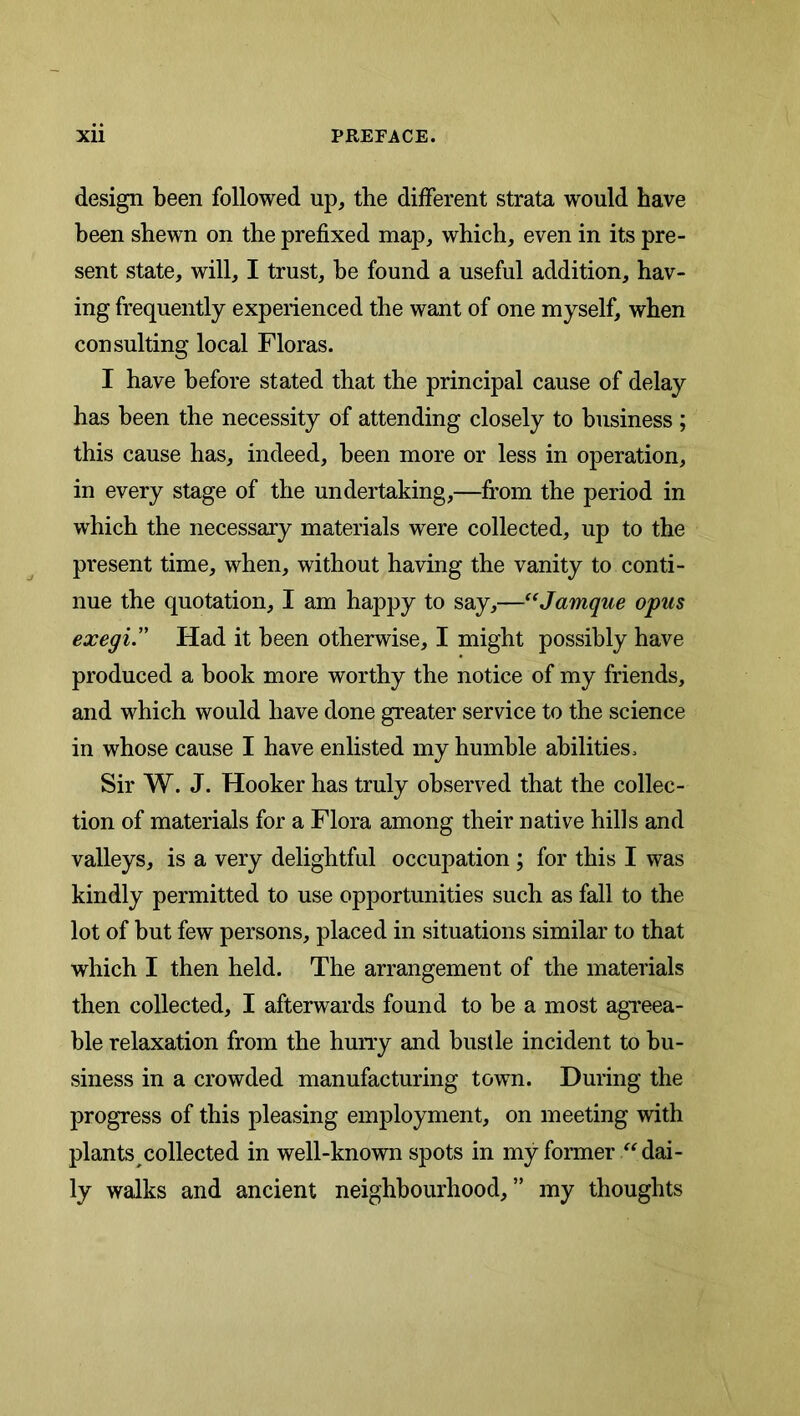 design been followed up, the different strata would have been shewn on the prefixed map, which, even in its pre- sent state, will, I trust, he found a useful addition, hav- ing frequently experienced the want of one myself, when consulting local Floras. I have before stated that the principal cause of delay has been the necessity of attending closely to business ; this cause has, indeed, been more or less in operation, in every stage of the undertaking,—from the period in which the necessary materials were collected, up to the present time, when, without having the vanity to conti- nue the quotation, I am happy to say,—^‘Jamque opus exegi. Had it been otherwise, I might possibly have produced a book more worthy the notice of my friends, and which would have done greater service to the science in whose cause I have enlisted my humhle abilities. Sir W. J. Hooker has truly observed that the collec- tion of materials for a Flora among their native hills and valleys, is a very delightful occupation; for this I was kindly permitted to use opportunities such as fall to the lot of but few persons, placed in situations similar to that which I then held. The arrangement of the materials then collected, I afterwards found to be a most agreea- ble relaxation from the hurry and bustle incident to bu- siness in a crowded manufacturing town. During the progress of this pleasing employment, on meeting with plants collected in well-known spots in my former dai- ly walks and ancient neighbourhood,” my thoughts