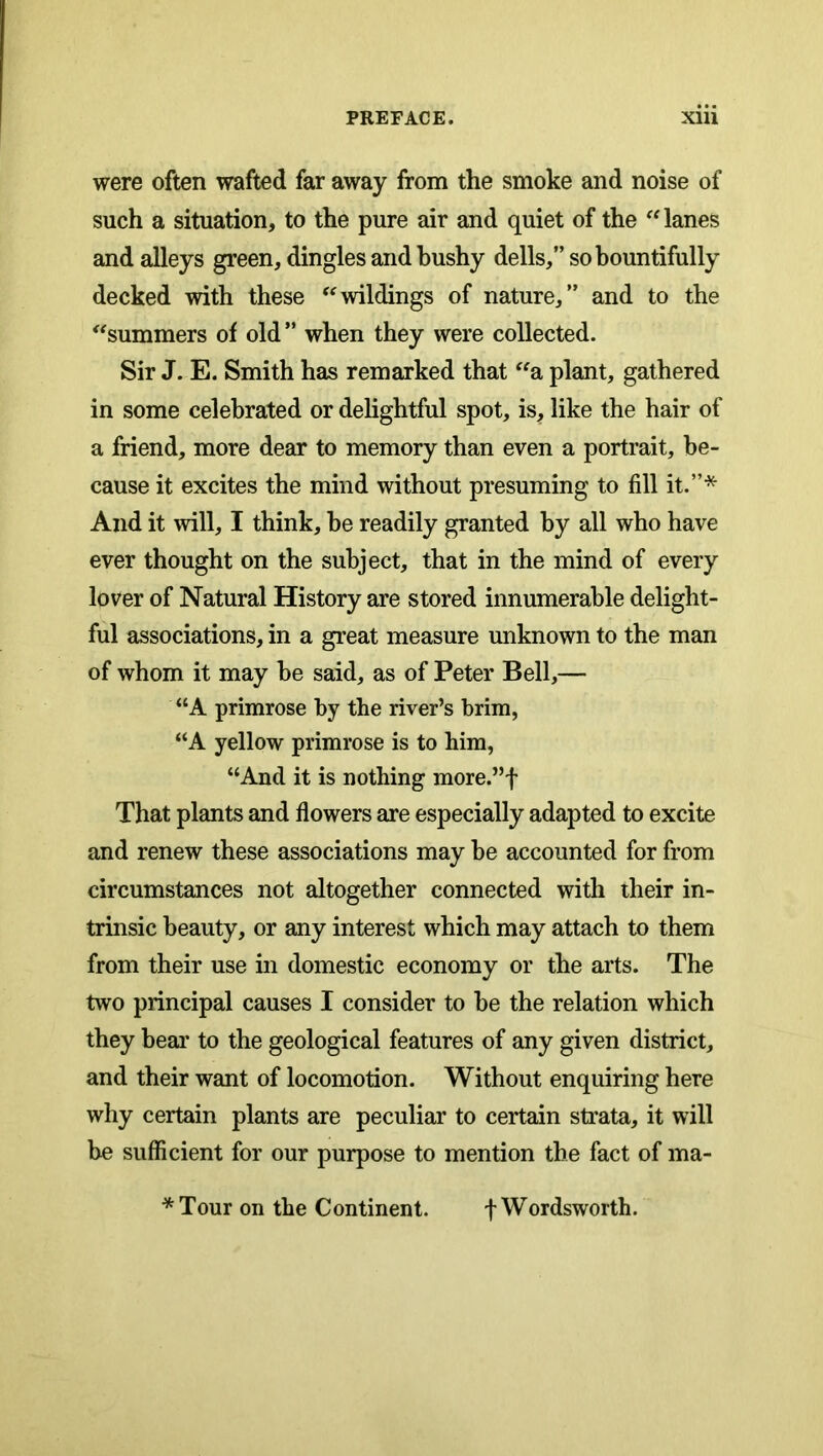 were often wafted far away from the smoke and noise of such a situation, to the pure air and quiet of the lanes and alleys green, dingles and bushy dells,” so bountifully decked with these wildings of nature,” and to the ^'summers of old ” when they were collected. Sir J. E. Smith has remarked that a plant, gathered in some celebrated or delightful spot, is, like the hair of a friend, more dear to memory than even a portrait, be- cause it excites the mind without presuming to fill it.”* And it will, I think, be readily granted by all who have ever thought on the subject, that in the mind of every lover of Natural History are stored innumerable delight- ful associations, in a great measure unknown to the man of whom it may be said, as of Peter Bell,— “A primrose by the river’s brim, A yellow primrose is to him, “And it is nothing more.”f That plants and flowers are especially adapted to excite and renew these associations may be accounted for from circumstances not altogether connected with their in- trinsic beauty, or any interest which may attach to them from their use in domestic economy or the arts. The two principal causes I consider to be the relation which they bear to the geological features of any given district, and their want of locomotion. Without enquiring here why certain plants are peculiar to certain strata, it will be sufficient for our purpose to mention the fact of ma- *Tour on the Continent. f Wordsworth.