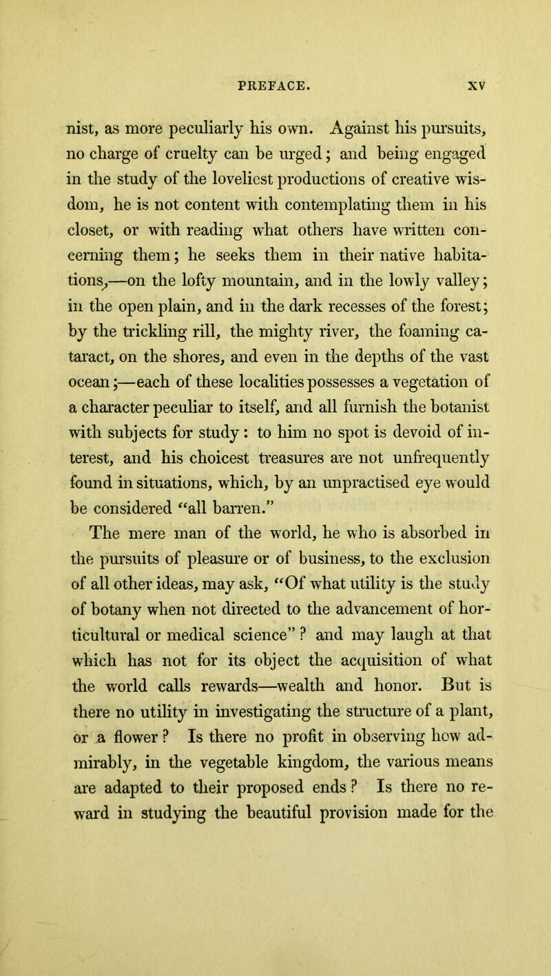 nist, as more peculiarly his own. Against his pm’suits, no charge of cruelty can he urged; and being engaged in the study of the loveliest productions of creative wis- dom, he is not content with contemplating them in his closet, or with reading what others have written con- cerning them; he seeks them in their native habita- tions,—on the lofty mountain, and in the lowly valley; in the open plain, and in the dark recesses of the forest; by the trickling rill, the mighty river, the foaming ca- tai’act, on the shores, and even in the depths of the vast ocean;—each of these locaUties possesses a vegetation of a character peculiar to itself, and all furnish the botanist with subjects for study: to him no spot is devoid of in- terest, and his choicest treasures are not unfrequently found in situations, which, by an unpractised eye would be considered ^‘all barren.” The mere man of the world, he who is absorbed in the pursuits of pleasure or of business, to the exclusion of all other ideas, may ask, ‘^Of what utility is the study of botany when not directed to the advancement of hor- ticultural or medical science” ? and may laugh at that which has not for its object the acquisition of what the world calls rewards—wealth and honor. But is there no utility in investigating the structure of a plant, or a flower ? Is there no profit in observing how ad- mirably, in the vegetable kingdom, the various means are adapted to their proposed ends ? Is there no re- ward in studying the beautiful provision made for the