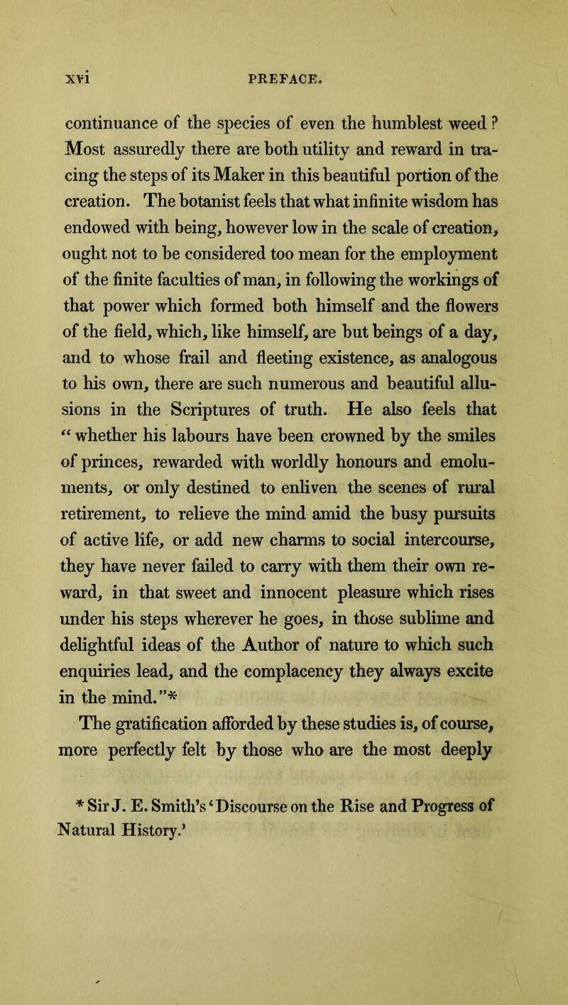 continuance of the species of even the humblest weed ? Most assuredly there are both utility and reward in tra- cing the steps of its Maker in this beautiful portion of the creation. The botanist feels that what infinite wisdom has endowed with being, however low in the scale of creation, ought not to be considered too mean for the employment of the finite faculties of man, in following the workings of that power which formed both himself and the flowers of the field, which, like himself, are hut beings of a day, and to whose frail and fleeting existence, as analogous to his own, there are such numerous and beautiful allu- sions in the Scriptures of truth. He also feels that whether his labours have been crowned by the smiles of princes, rewarded with worldly honours and emolu- ments, or only destined to enliven the scenes of rural retirement, to relieve the mind amid the busy pursuits of active life, or add new charms to social intercourse, they have never failed to carry with them their own re- ward, in that sweet and innocent pleasure which rises imder his steps wherever he goes, in those sublime and delightful ideas of the Author of nature to which such enquiries lead, and the complacency they always excite in the mind.”* The gratification afforded by these studies is, of course, more perfectly felt by those who are the most deeply * Sir J. E. Smith’s‘Discourse on the Rise and Progress of Natural History.’