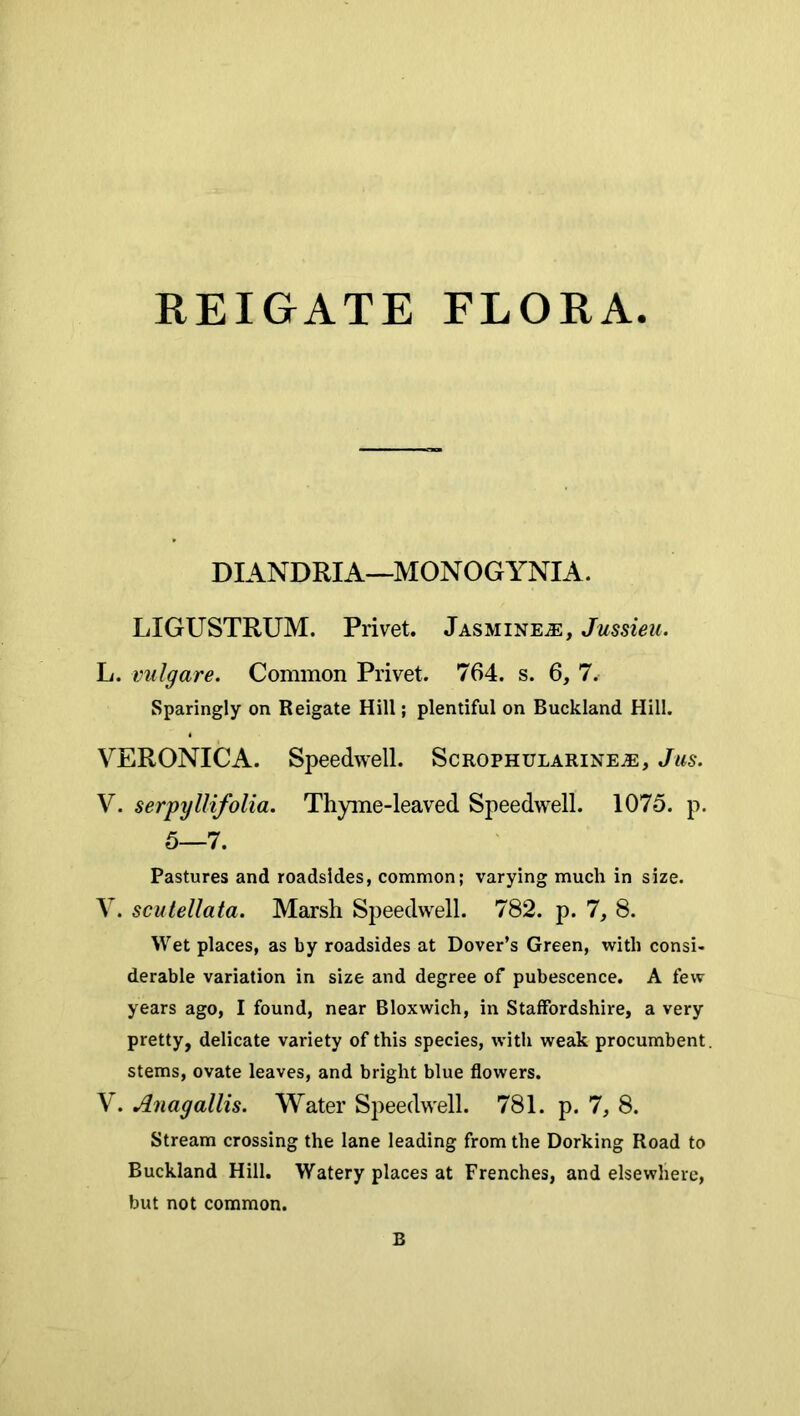 EEIGATE FLORA DIANDRIA—MONOGYNIA. LIGUSTRUM. Privet. Jasminea:, Jussieu. L. vulgare. Common Privet. 764. s. 6, 7. Sparingly on Reigate Hill; plentiful on Buckland Hill. VERONICA. Speedwell. Scrophularinea, Jus. V. serpyllifolia. Thyme-leaved Speedwell. 1075. p. 5—7. Pastures and roadsides, common; varying much in size. V. scutellata. Marsh Speedwell. 782. p. 1, 8. Wet places, as by roadsides at Dover’s Green, with consi- derable variation in size and degree of pubescence. A few years ago, I found, near Bloxwich, in Staffordshire, a very pretty, delicate variety of this species, with weak procumbent, stems, ovate leaves, and bright blue flowers. V. Anagallis. Water Speedwell. 781. p. 7, 8. Stream crossing the lane leading from the Dorking Road to Buckland Hill. Watery places at Frenches, and elsewhere, but not common.