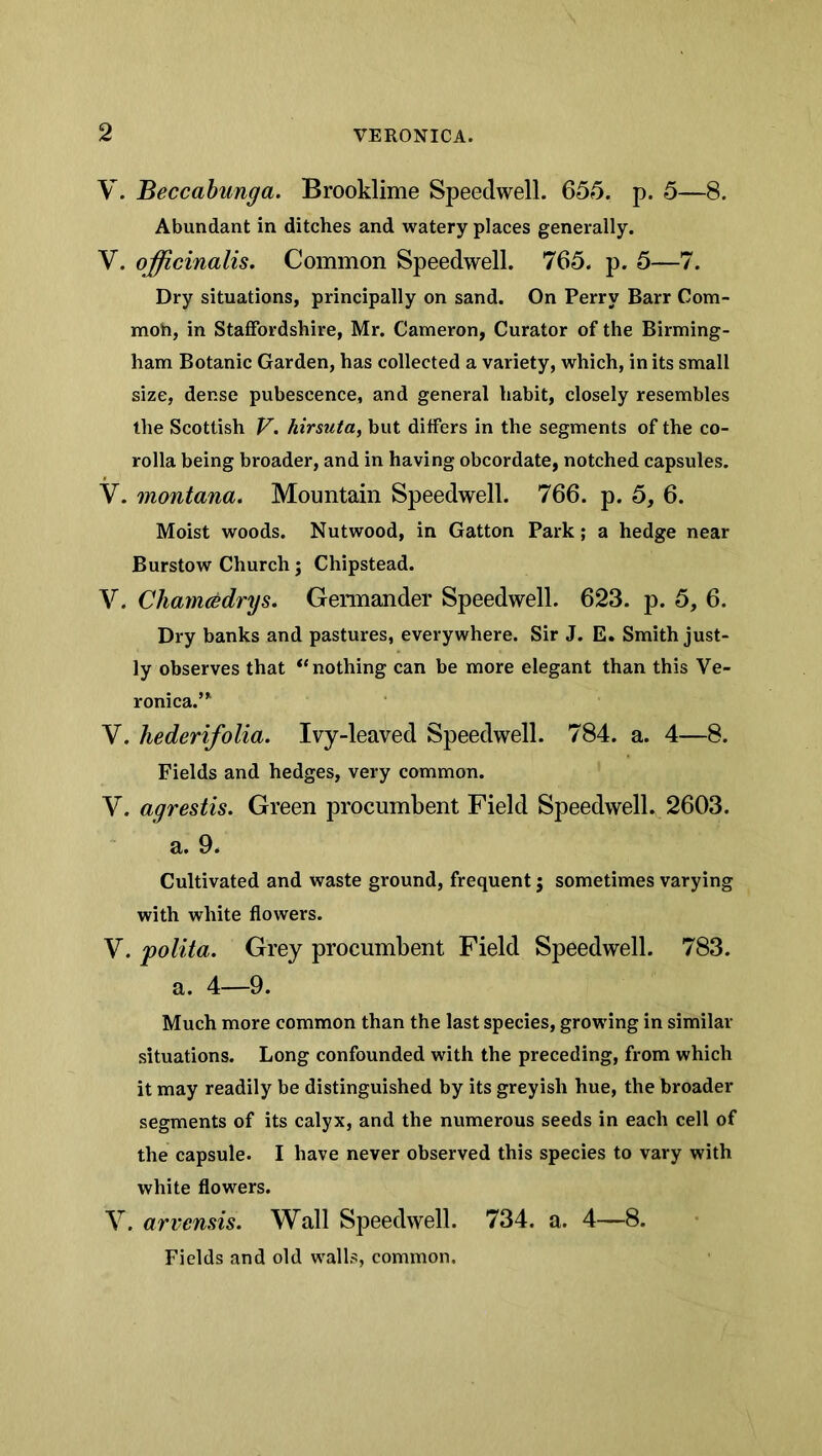 V. Beccahunga. Brooklime Speedwell. 655. p. 5—8. Abundant in ditches and watery places generally. V. officinalis. Common Speedwell. 765. p. 5—7. Dry situations, principally on sand. On Perry Barr Com- moh, in Staffordshire, Mr. Cameron, Curator of the Birming- ham Botanic Garden, has collected a variety, which, in its small size, dense pubescence, and general habit, closely resembles the Scottish V. hirsuta, but differs in the segments of the co- rolla being broader, and in having obcordate, notched capsules. V. montana. Mountain Speedwell. 766. p. 5, 6. Moist woods. Nutwood, in Gatton Park; a hedge near Burstow Church j Chipstead. V. Cliamcedrgs. Gennander Speedwell. 623. p. 5, 6. Dry banks and pastures, everywhere. Sir J. E. Smith just- ly observes that “nothing can be more elegant than this Ve- ronica.’^ V. hederifolia. Ivy-leaved Speedwell. 784. a. 4—8. Fields and hedges, very common. V. agrestis. Green procumbent Field Speedwell. 2603. a. 9. Cultivated and waste ground, frequent; sometimes varying with white flowers. V. polita. Grey procumbent Field Speedwell. 783. a. 4—9. Much more common than the last species, growing in similar situations. Long confounded with the preceding, from which it may readily be distinguished by its greyish hue, the broader segments of its calyx, and the numerous seeds in each cell of the capsule. I have never observed this species to vary with white flowers. V. arvensis. Wall Speedwell. 734. a. 4—8. Fields and old walls, common.