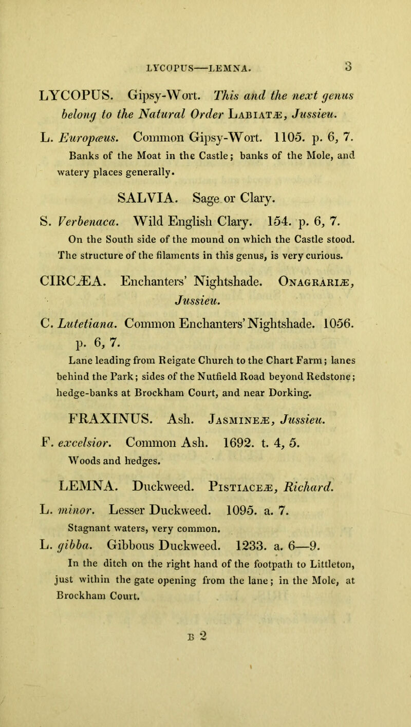 LYCOPUS. Gipsy-Wort. This and the next genus belong to the Natural Order Labiat^e, Jussieu. L. Europceus. Common Gipsy-Wort. 1105. p. 6, 7. Banks of the Moat in the Castle; banks of the Mole, and watery places generally. SALVIA. Sage or Clary. S. Verhenaca. Wild English Clary. 154. p. 6, 7. On the South side of the mound on which the Castle stood. The structure of the filaments in this genus, is very curious. CIRCJEA. Enchanters’ Nightshade. ONAGRARiiE, Jussieu. C. Ltitetiana. Common Enchanters’Nightshade. 1056. p. 6, 7. Lane leading from Reigate Church to the Chart Farm; lanes behind the Park; sides of the Nutfield Road beyond Redstone; hedge-banks at Brockham Court, and near Dorking. FRAXINUS. Ash. Jasmine^e, Jussieu. F. excelsior. Common Ash. 1692. t. 4, 5. Woods and hedges. LEMNA. Duckweed. Pistiace^e, Richard. L. minor. Lesser Duckweed. 1095. a. 7. Stagnant waters, very common. L. gibba. Gibbous Duckweed. 1233. a. 6—9. In the ditch on the right hand of the footpath to Littleton, just within the gate opening from the lane; in the Mole, at Brockham Court. o