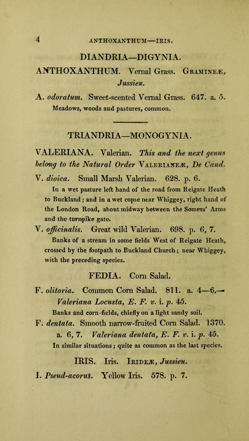 ANTHOXANTHUM IRIS. DIANDRIA—DIGYNIA. ANTHOXANTHUM. Vernal Grass. Gramine^, Jussieu. A. odoratum. Sweet-scented Vernal Grass. 647. a. o. Meadows, woods and pastures, common. TRIANDRIA—MONOGYNIA. VALERIANA. Valerian. This and the next genus belong to the Natural Order VALERiAXEiE, De Cand. V. dioica. Small Marsh Valerian. 628. p. 6. In a wet pasture left hand of the road from Reigate Heath to Buckland; and in a wet copse near Whiggey, right hand of the London Road, about midway between the Somers’ Arms and the turnpike gate. V. officinalis. Great wild Valerian. 698. p. 6, 7. Banks of a stream in some fields West of Reigate Heath, crossed by the footpath to Buckland Church ; near Whiggey, with the preceding species. FEDIA. Com Salad. F. olitovia. Common Com Salad. 811. a. 4—6.— Valeriana Locusta, E. F. v. i. p. 45. Banks and corn-fields, chiefly on alight sandy soil. F. dentata. Smooth narrow-fi’uited Com Salad. 1370. a. 6, 7. Valeriana dentata, E. F. v. i. p. 45. In similar situations ; quite as common as the last species. IRIS. Iris. Iride.®, Jussieu. I. Pseud-acorus. Yellow Iris. 578. p. 7.