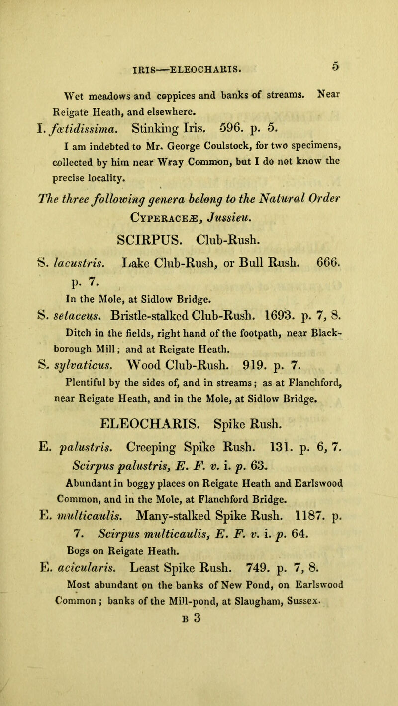 IRIS—ELEOCHARIS. Wet meadows and coppices and banks of streams. Near Reigate Heath, and elsewhere. I. fcetidissima. Stinking Iris. 596. p. 5. I am indebted to Mr. George Coulstock, for two specimens, collected by him near Wray Common, but I do not know the precise locality. The three following genera belong to the Natural Order CYPERACEiE, Jussieu. SCIRPUS. Club-Rusli. S. lacustris. Lake Club-Rush, or Bull Rush. 666. p. 7. In the Mole, at Sidlow Bridge. S. setaceus. Bristle-stalked Cluh-Rush. 1693. p. 7, 8. Ditch in the fields, right hand of the footpath, near Black- borough Mill; and at Reigate Heath. S. sylvaticus. Wood Club-Rush. 919. p. 7. Plentiful by the sides of, and in streams; as at Flanchford, near Reigate Heath, and in the Mole, at Sidlow Bridge. ELEOCHARIS. Spike Rush. E. palustris. Creeping Spike Rush. 131. p. 6, 7. Scirpus palustris, E. F. v. i. p. 63. Abundant in boggy places on Reigate Heath and Earlswood Common, and in the Mole, at Flanchford Bridge. E. multicaulis. Many-stalked Spike Rush. 1187. p. 7. Scirpus multicaulis, E. F. v. i. p. 64. Bogs on Reigate Heath. E. acicularis. Least Spike Rush. 749. p. 7, 8. Most abundant on the banks of New Pond, on Earlswood Common ; banks of the Mill-pond, at Slaugham, Sussex. B 3