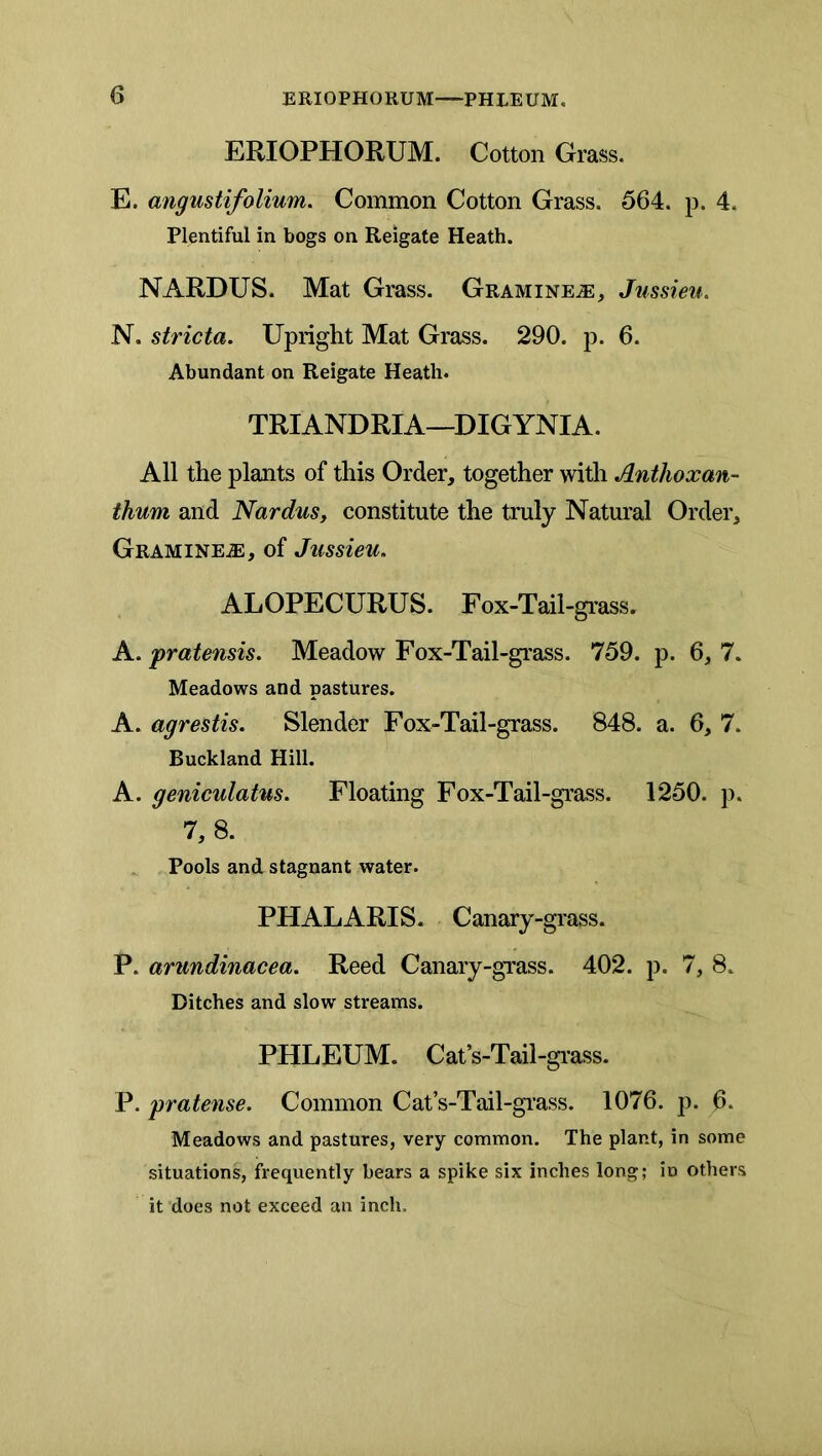 ERIOPHORUM. Cotton Grass. E. angustifolium. Common Cotton Grass, 564. p. 4. Plentiful in bogs on Reigafe Heath. NARDUS. Mat Grass. Gramine^, Jussieu. N. stricta. Upright Mat Grass. 290. p. 6. Abundant on Reigate Heath. TRIANDRIA—DIGYNIA. All the plants of this Order, together with Anthoxan- thum and Nardus, constitute the truly Natural Order, Gramine.®, of Jussieu. ALOPECURUS. Fox-Tail-grass. A. pratensis. Meadow Fox-Tail-grass. 759. p. 6,7. Meadows and pastures. A. agrestis. Slender Fox-Tail-grass. 848. a. 6, 7. Buckland Hill. A. geniculatus. Floating Fox-Tail-grass. 1250. p. 7, 8. Pools and. stagnant water. PHALARIS. Canary-grass. P. arundinacea. Reed Canary-gTass. 402. p. 7, 8. Ditches and slow streams. PHLEUM. Cat’s-Tail-giass. P. pratense. Common Cat’s-Tail-grass. 1076. p. 6. Meadows and pastures, very common. The plant, in some situations, frequently bears a spike six inches long; in others it’does not exceed an inch.