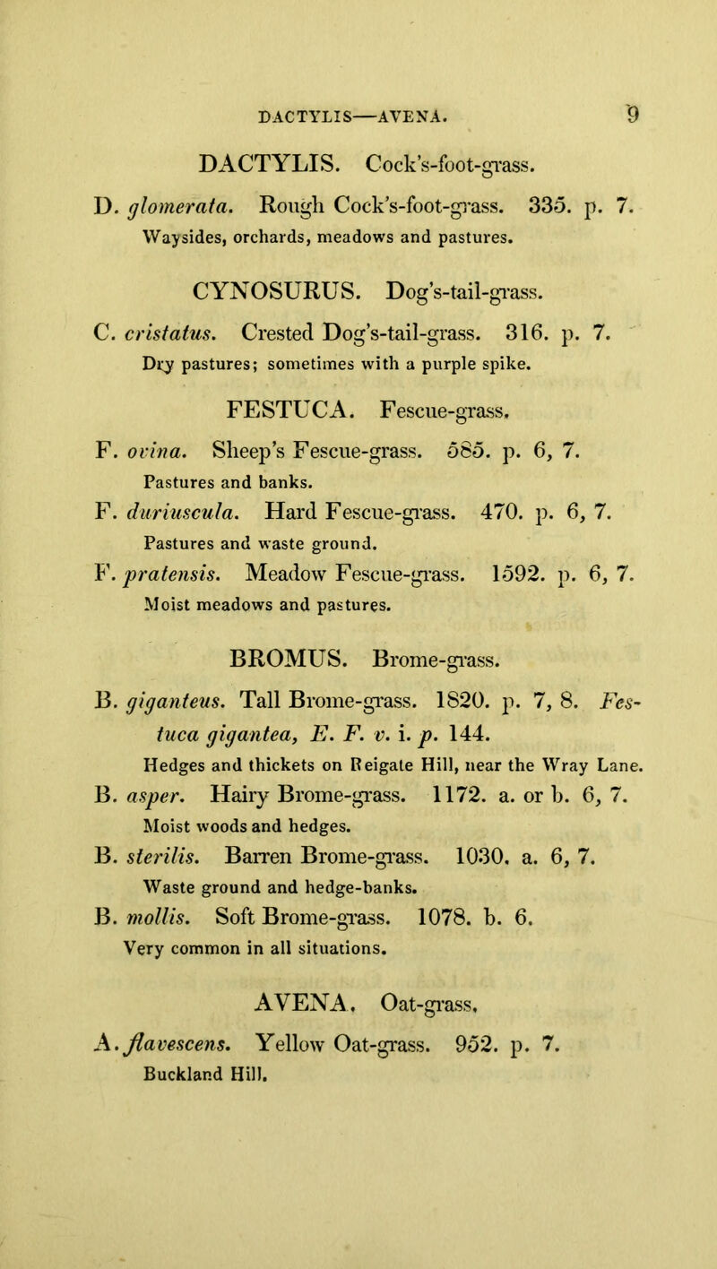 DACTYLIS. Cock’s-foot-gi'ass. D. glomerata. Rough Cock’s-foot-gi*ass. 335. p. 7. Waysides, orchards, meadows and pastures. CYNOSURUS. Dog’s-tail-grass. C. crisfatus. Crested Dog’s-tail-grass. 316. p. 7. Dry pastures; sometimes with a purple spike. FESTUCA. Fescue-grass. F. ovina. Sheep’s Fescue-grass. 585. p. 6, 7. Pastures and banks. F. duriuscula. Hard Fescue-grass. 470. p. 6, 7. Pastures and waste ground. Y.pratensis. Meadow Fescue-gi'ass. 1592. p. 6,7. Moist meadows and pastures. BROMUS. Brome-giass. B. giganteus. Tall Brome-grass. 1820. p. 7, 8. Fes- tuca gigantea, E. F. v. i. p. 144. Hedges and thickets on Reigate Hill, near the Wray Lane. B. asper. Hairy Brome-gi*ass. 1172. a. or b. 6, 7. Moist woods and hedges. B. sierilis. Barren Brome-gi'ass. 1030. a. 6, 7. Waste ground and hedge-banks. B. mollis. Soft Brome-gTass. 1078. h. 6. Very common in all situations. A VENA, Oat-grass, A.Jlavescens. Yellow Oat-grass. 952. p. 7. Buckland Hill.