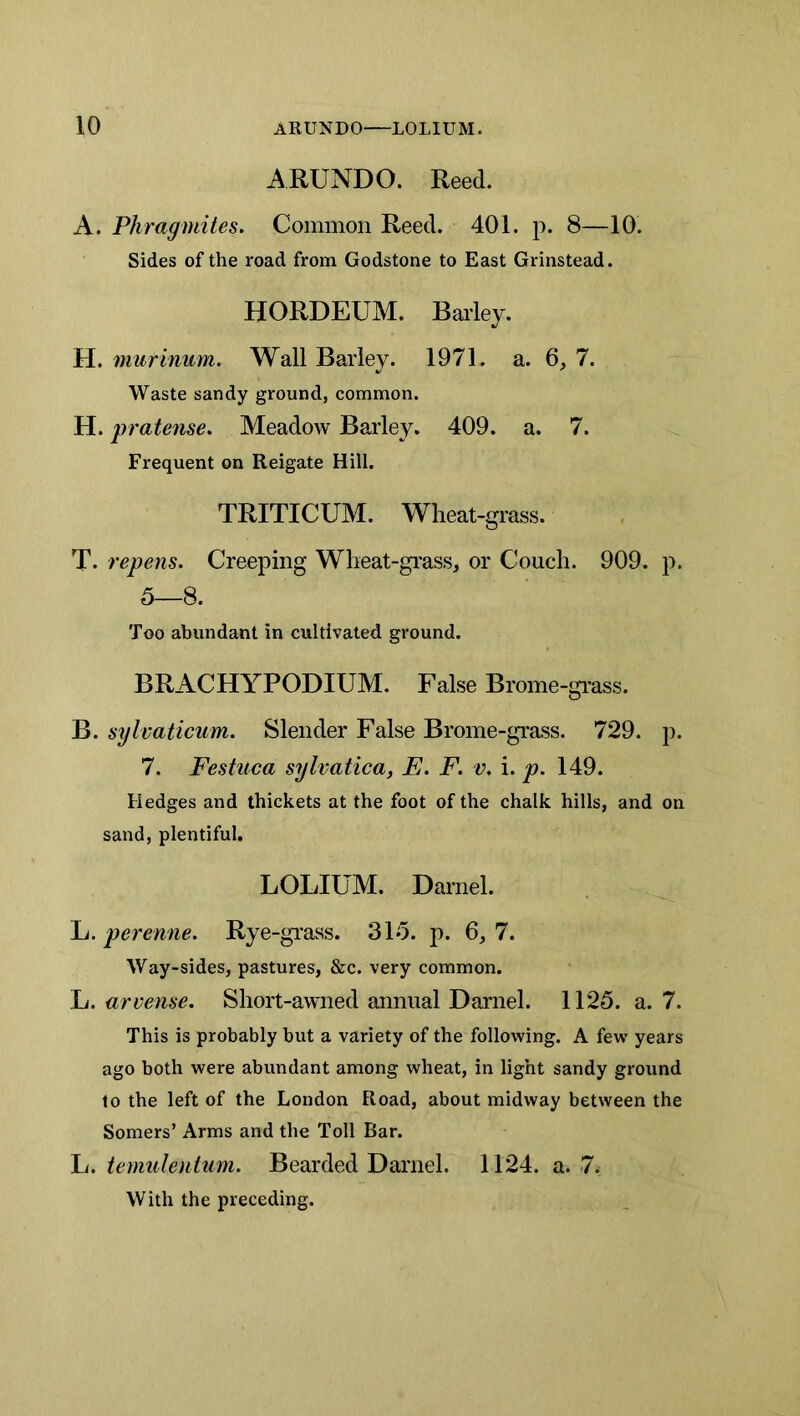 ARUNDO. Reed. A. Phragmites. Common Reed. 401. p. 8—10. Sides of the road from Godstone to East Grinstead. HORDEUM. Barley. H. murinum. Wall Barley. 1971. a. 6, 7. Waste sandy ground, common. H. pratense. Meadow Barley. 409. a. 7. Frequent on Reigate Hill. TRITICUM. Wheat-grass. T. repens. Creeping Wheat-grass, or Couch. 909. p. 5—8. Too abundant in cultivated ground. BRACHYPODIUM. False Brome-grass. B. sylvaticum. Slender False Brome-grass. 729. p. 7. Festuca sylvatica, E. F. v. i. p. 149. Hedges and thickets at the foot of the chalk hills, and on sand, plentiful. LOLIUM. Darnel. L. perenne. Rye-grass. 315. p. 6, 7. Way-sides, pastures, &c. very common. L. arvense. Short-awned annual Darnel. 1125. a. 7. This is probably but a variety of the following. A few years ago both were abundant among wheat, in light sandy ground to the left of the London Road, about midway between the Somers’ Arms and the Toll Bar. In. temulentum. Bearded Darnel. 1124. a. 7. With the preceding.