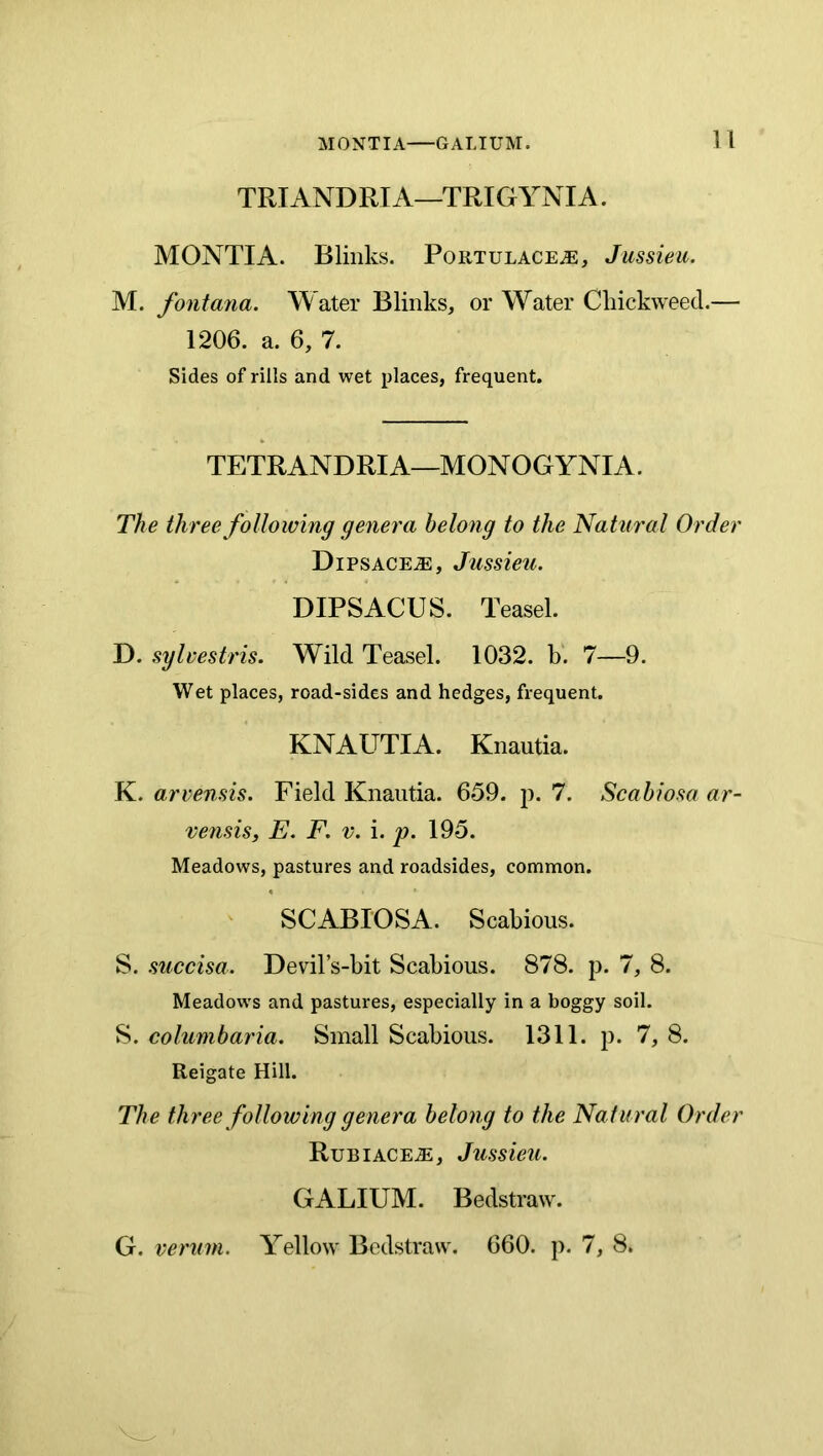 TRIANDRIA—TRIGYNIA. MONTIA. Blinks. Portulace^, Jussieu. M. font ana. Water Blinks, or Water Cliickweed.— 1206. a. 6, 7. Sides of rills and wet places, frequent. TETRANDRIA—MONOGYNIA. The three folloiving geney'a belong to the Natural Order DiPSACEiE, Jussieu. DIPSACUS. Teasel. D. sylvestris. Wild Teasel. 1032. b. 7—9. Wet places, road-sides and hedges, frequent. KNAUTIA. Knautia. K. arvensis. Field Knautia. 659. p. 7. Scahiosa ar- vensis, E. F. v. i. p. 195. Meadows, pastures and roadsides, common. SCABIOSA. Scabious. S. succisa. Devil’s-bit Scabious. 878. p. 7, 8. Meadows and pastures, especially in a boggy soil. S. columbaria. Small Scabious. 1311. p. 7, 8. Reigate Hill. The three following genera belong to the Na tural Order RuBiACEiE, Jussieu. GALIUM. Bedstraw. G. verum. Yellow Bedstraw. 660. p. 7, 8.